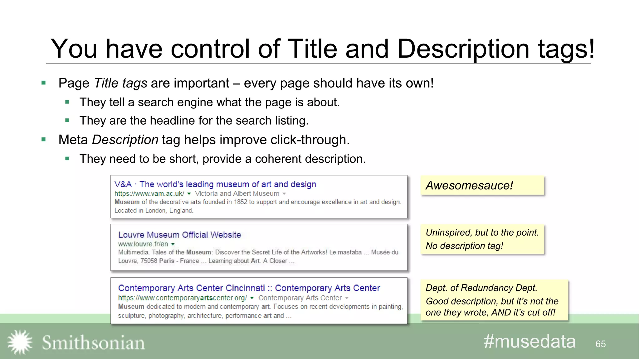 #musedata#musedata
You have control of Title and Description tags!
 Page Title tags are important – every page should have its own!
 They tell a search engine what the page is about.
 They are the headline for the search listing.
 Meta Description tag helps improve click-through.
 They need to be short, provide a coherent description.
65
Awesomesauce!
Uninspired, but to the point.
No description tag!
Dept. of Redundancy Dept.
Good description, but it’s not the
one they wrote, AND it’s cut off!
 