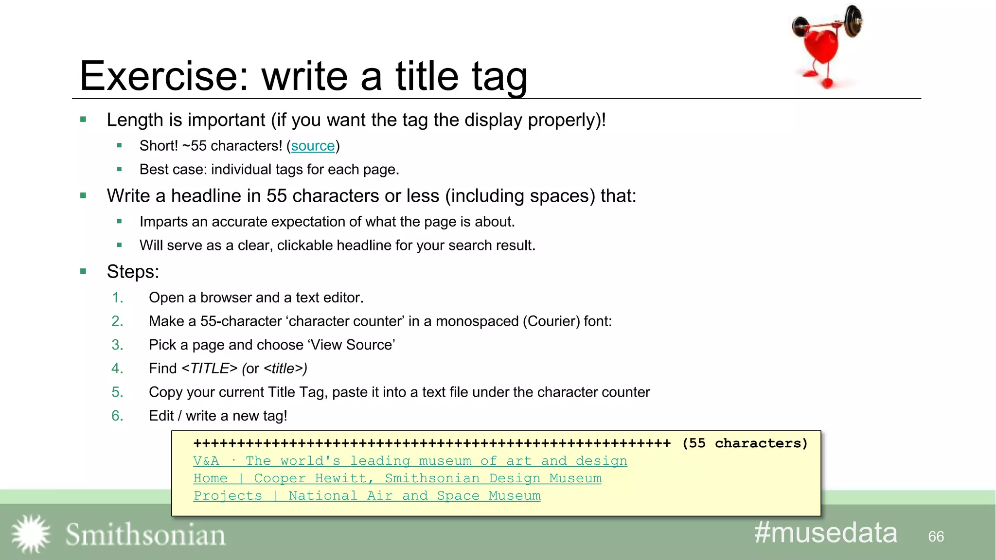 #musedata#musedata
Exercise: write a title tag
 Length is important (if you want the tag the display properly)!
 Short! ~55 characters! (source)
 Best case: individual tags for each page.
 Write a headline in 55 characters or less (including spaces) that:
 Imparts an accurate expectation of what the page is about.
 Will serve as a clear, clickable headline for your search result.
 Steps:
1. Open a browser and a text editor.
2. Make a 55-character ‘character counter’ in a monospaced (Courier) font:
3. Pick a page and choose ‘View Source’
4. Find <TITLE> (or <title>)
5. Copy your current Title Tag, paste it into a text file under the character counter
6. Edit / write a new tag!
66
+++++++++++++++++++++++++++++++++++++++++++++++++++++++ (55 characters)
V&A · The world's leading museum of art and design
Home | Cooper Hewitt, Smithsonian Design Museum
Projects | National Air and Space Museum
 