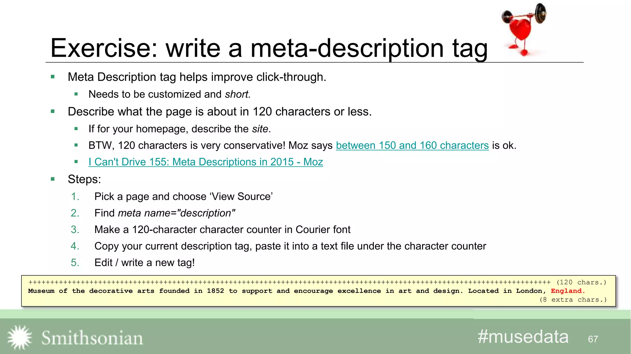 #musedata#musedata
Exercise: write a meta-description tag
 Meta Description tag helps improve click-through.
 Needs to be customized and short.
 Describe what the page is about in 120 characters or less.
 If for your homepage, describe the site.
 BTW, 120 characters is very conservative! Moz says between 150 and 160 characters is ok.
 I Can't Drive 155: Meta Descriptions in 2015 - Moz
 Steps:
1. Pick a page and choose ‘View Source’
2. Find meta name="description"
3. Make a 120-character character counter in Courier font
4. Copy your current description tag, paste it into a text file under the character counter
5. Edit / write a new tag!
67
++++++++++++++++++++++++++++++++++++++++++++++++++++++++++++++++++++++++++++++++++++++++++++++++++++++++++++++++++++++++ (120 chars.)
Museum of the decorative arts founded in 1852 to support and encourage excellence in art and design. Located in London, England.
(8 extra chars.)
 