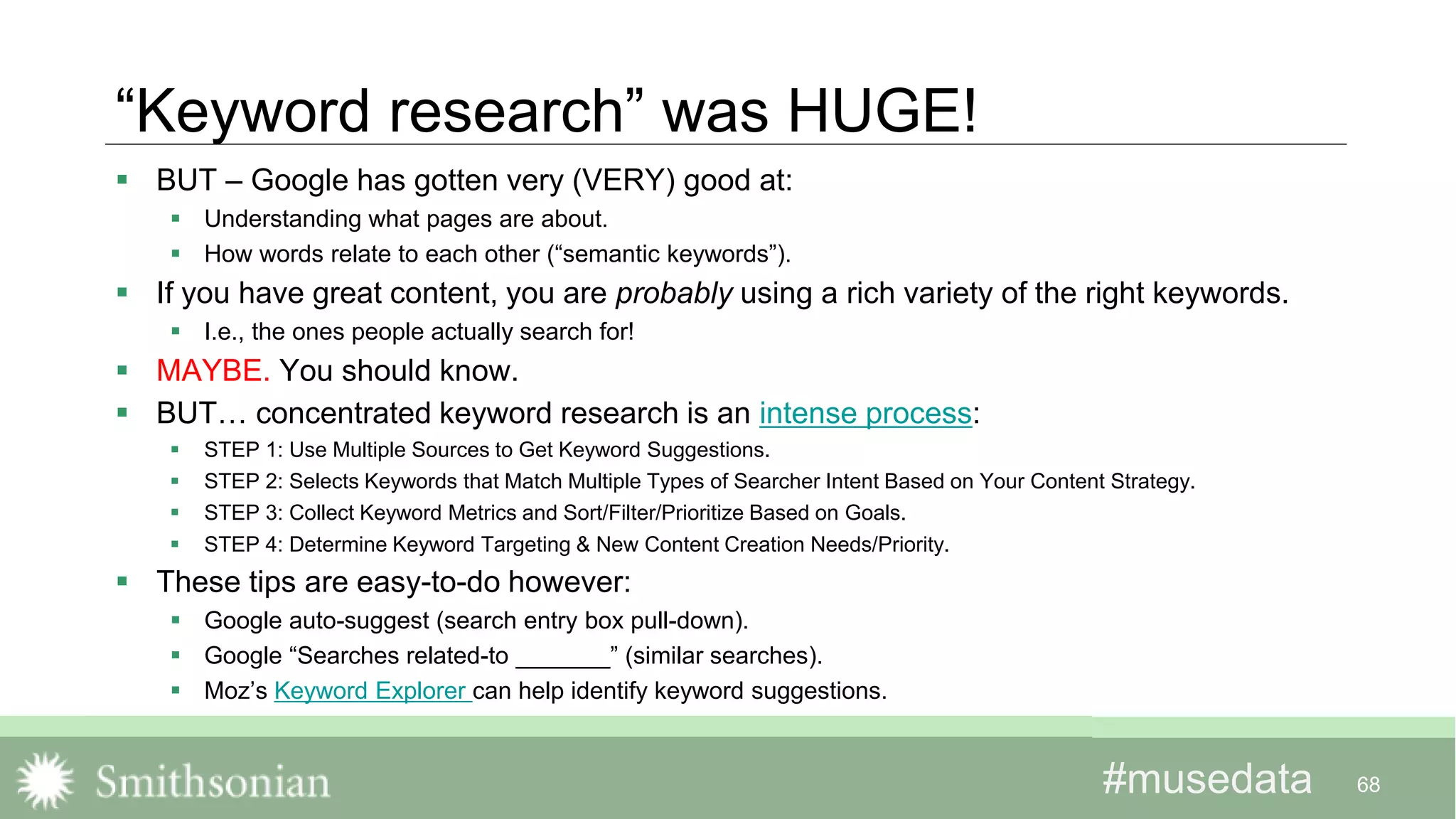#musedata#musedata
“Keyword research” was HUGE!
 BUT – Google has gotten very (VERY) good at:
 Understanding what pages are about.
 How words relate to each other (“semantic keywords”).
 If you have great content, you are probably using a rich variety of the right keywords.
 I.e., the ones people actually search for!
 MAYBE. You should know.
 BUT… concentrated keyword research is an intense process:
 STEP 1: Use Multiple Sources to Get Keyword Suggestions.
 STEP 2: Selects Keywords that Match Multiple Types of Searcher Intent Based on Your Content Strategy.
 STEP 3: Collect Keyword Metrics and Sort/Filter/Prioritize Based on Goals.
 STEP 4: Determine Keyword Targeting & New Content Creation Needs/Priority.
 These tips are easy-to-do however:
 Google auto-suggest (search entry box pull-down).
 Google “Searches related-to _______” (similar searches).
 Moz’s Keyword Explorer can help identify keyword suggestions.
68
 