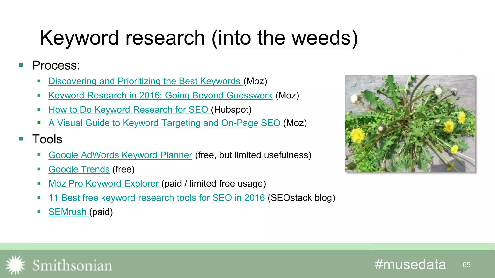 #musedata#musedata 69
Keyword research (into the weeds)
 Process:
 Discovering and Prioritizing the Best Keywords (Moz)
 Keyword Research in 2016: Going Beyond Guesswork (Moz)
 How to Do Keyword Research for SEO (Hubspot)
 A Visual Guide to Keyword Targeting and On-Page SEO (Moz)
 Tools
 Google AdWords Keyword Planner (free, but limited usefulness)
 Google Trends (free)
 Moz Pro Keyword Explorer (paid / limited free usage)
 11 Best free keyword research tools for SEO in 2016 (SEOstack blog)
 SEMrush (paid)
 