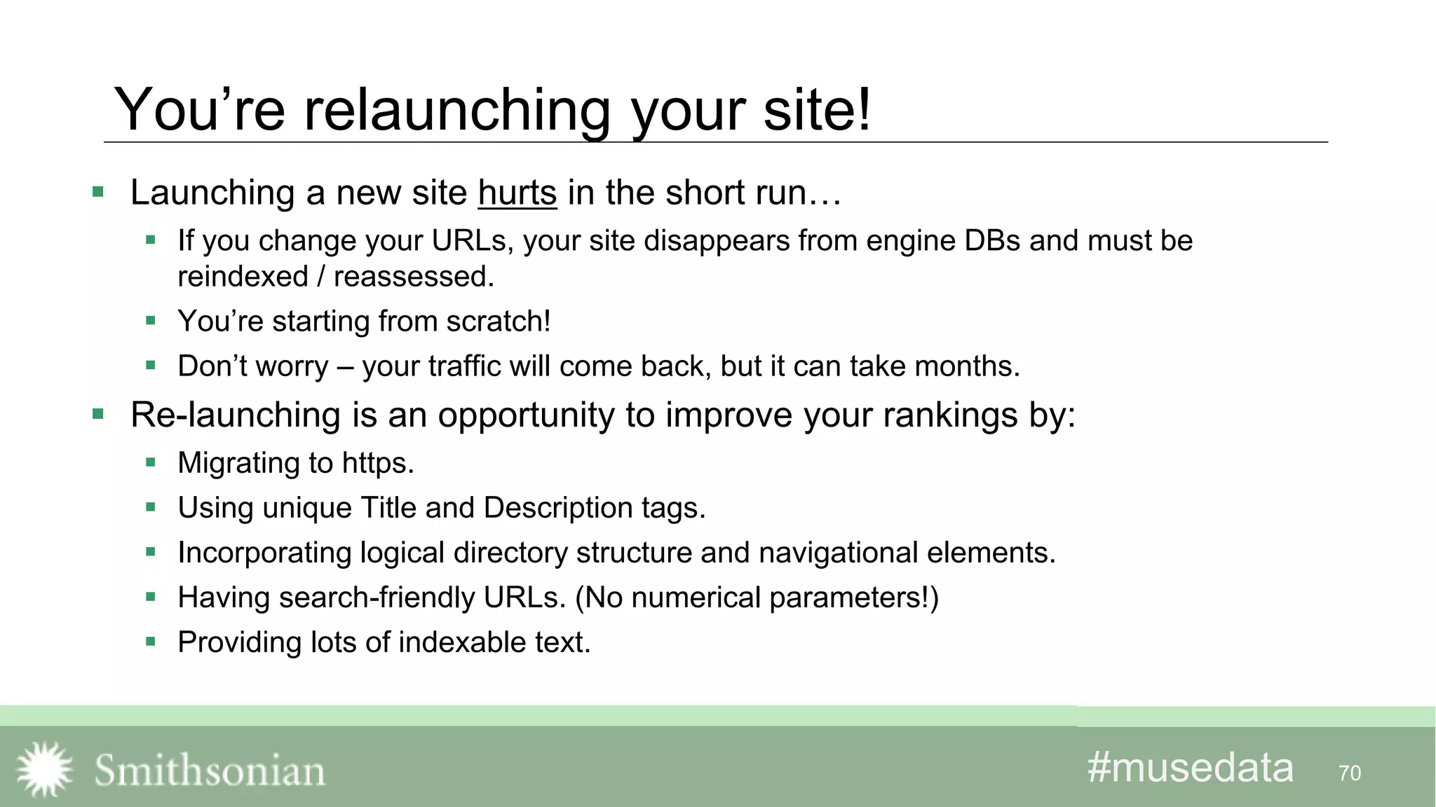 #musedata#musedata
You’re relaunching your site!
 Launching a new site hurts in the short run…
 If you change your URLs, your site disappears from engine DBs and must be
reindexed / reassessed.
 You’re starting from scratch!
 Don’t worry – your traffic will come back, but it can take months.
 Re-launching is an opportunity to improve your rankings by:
 Migrating to https.
 Using unique Title and Description tags.
 Incorporating logical directory structure and navigational elements.
 Having search-friendly URLs. (No numerical parameters!)
 Providing lots of indexable text.
70
 