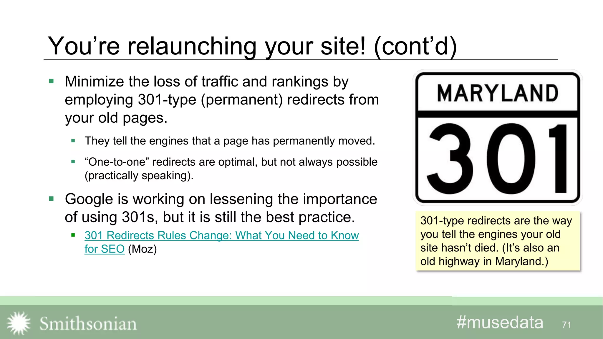 #musedata#musedata
You’re relaunching your site! (cont’d)
 Minimize the loss of traffic and rankings by
employing 301-type (permanent) redirects from
your old pages.
 They tell the engines that a page has permanently moved.
 “One-to-one” redirects are optimal, but not always possible
(practically speaking).
 Google is working on lessening the importance
of using 301s, but it is still the best practice.
 301 Redirects Rules Change: What You Need to Know
for SEO (Moz)
71
301-type redirects are the way
you tell the engines your old
site hasn’t died. (It’s also an
old highway in Maryland.)
 