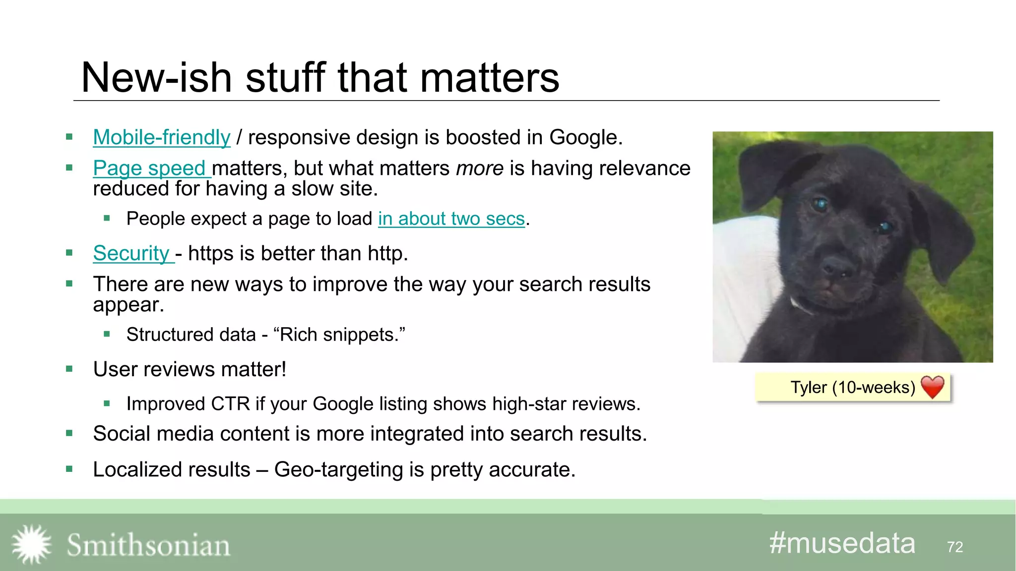 #musedata#musedata
New-ish stuff that matters
72
Tyler (10-weeks)
 Mobile-friendly / responsive design is boosted in Google.
 Page speed matters, but what matters more is having relevance
reduced for having a slow site.
 People expect a page to load in about two secs.
 Security - https is better than http.
 There are new ways to improve the way your search results
appear.
 Structured data - “Rich snippets.”
 User reviews matter!
 Improved CTR if your Google listing shows high-star reviews.
 Social media content is more integrated into search results.
 Localized results – Geo-targeting is pretty accurate.
 