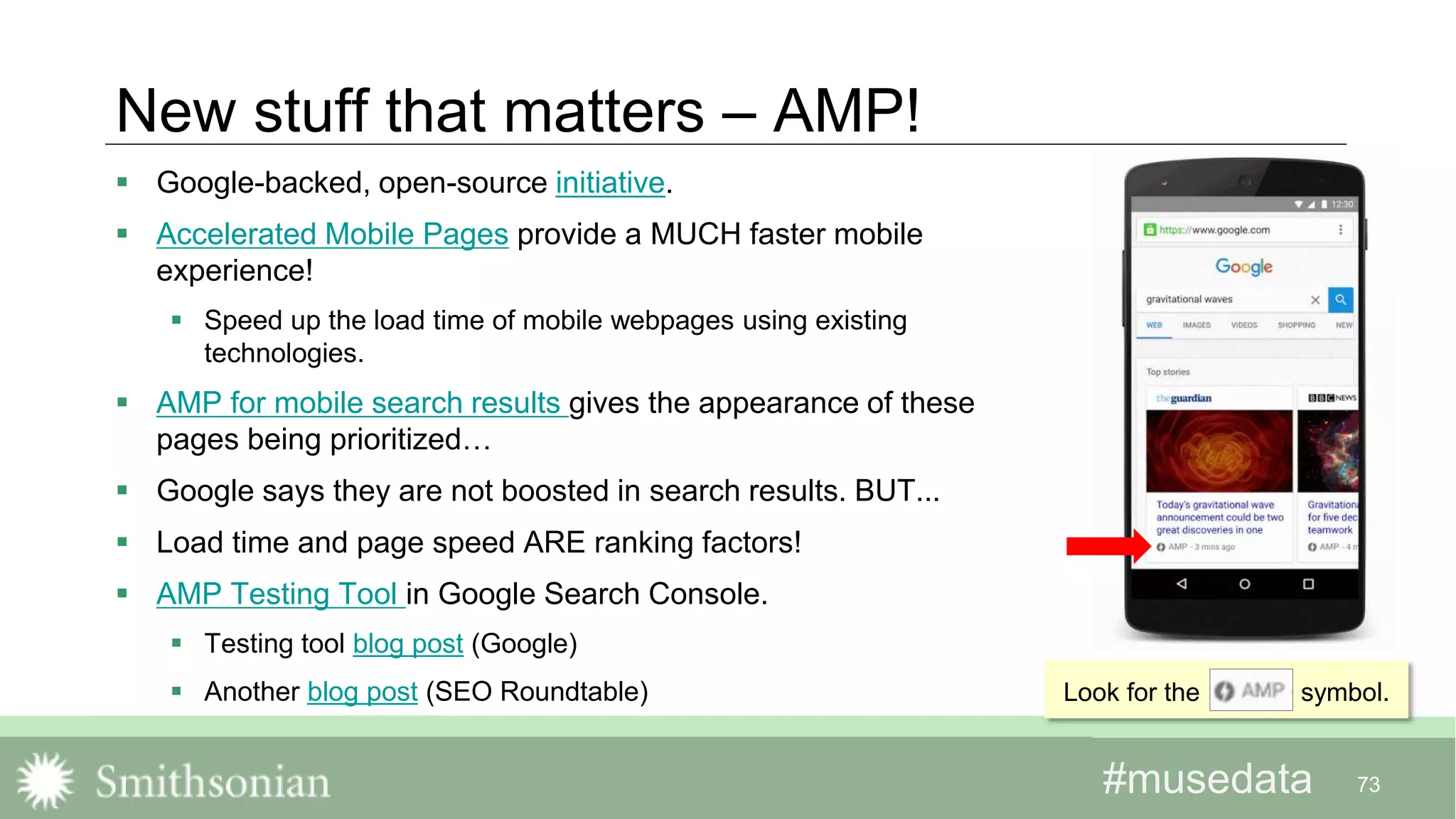 #musedata#musedata
New stuff that matters – AMP!
 Google-backed, open-source initiative.
 Accelerated Mobile Pages provide a MUCH faster mobile
experience!
 Speed up the load time of mobile webpages using existing
technologies.
 AMP for mobile search results gives the appearance of these
pages being prioritized…
 Google says they are not boosted in search results. BUT...
 Load time and page speed ARE ranking factors!
 AMP Testing Tool in Google Search Console.
 Testing tool blog post (Google)
 Another blog post (SEO Roundtable)
73
Look for the symbol.
 