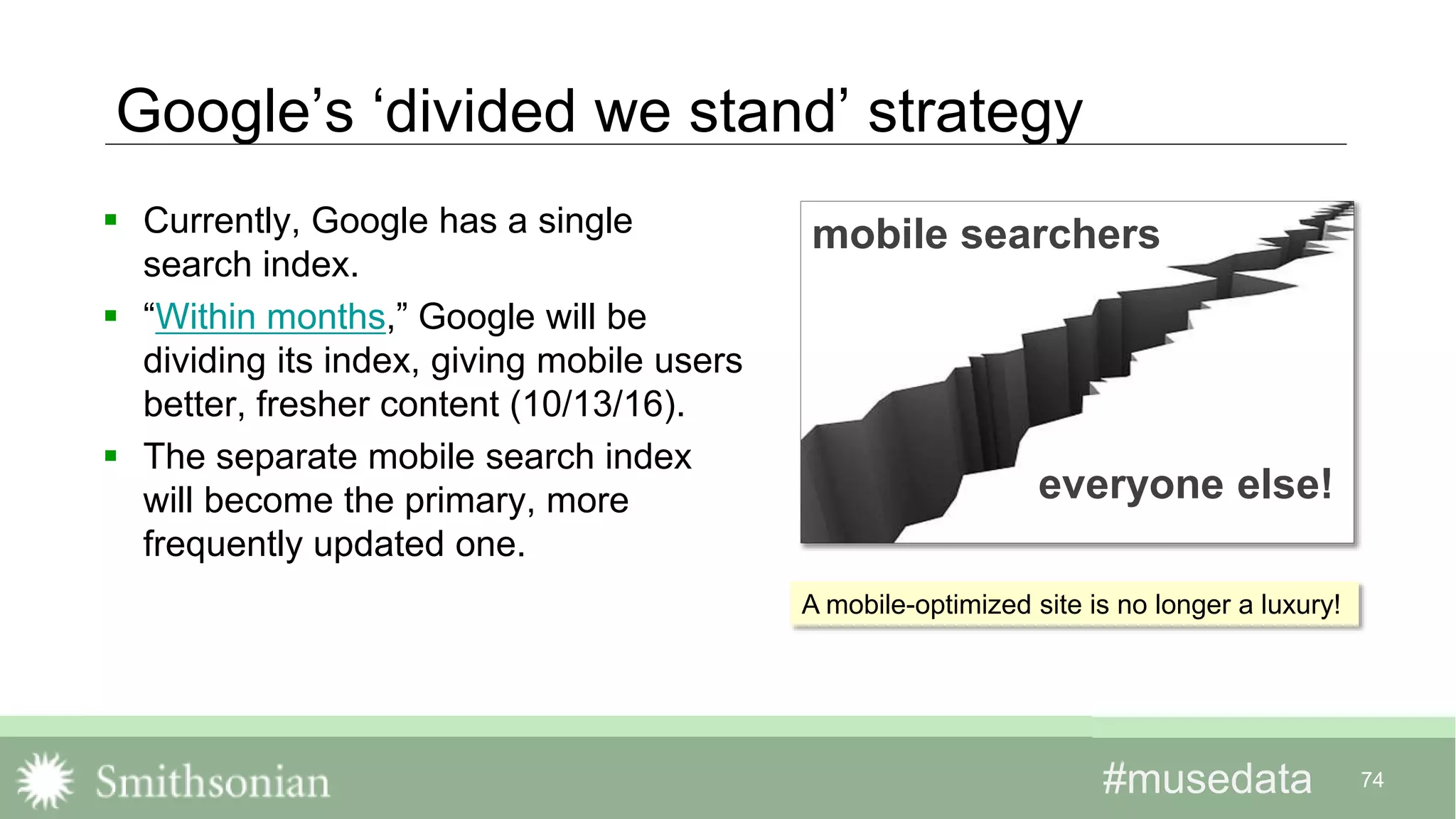 #musedata#musedata 74
Google’s ‘divided we stand’ strategy
 Currently, Google has a single
search index.
 “Within months,” Google will be
dividing its index, giving mobile users
better, fresher content (10/13/16).
 The separate mobile search index
will become the primary, more
frequently updated one.
mobile searchers
everyone else!
A mobile-optimized site is no longer a luxury!
 