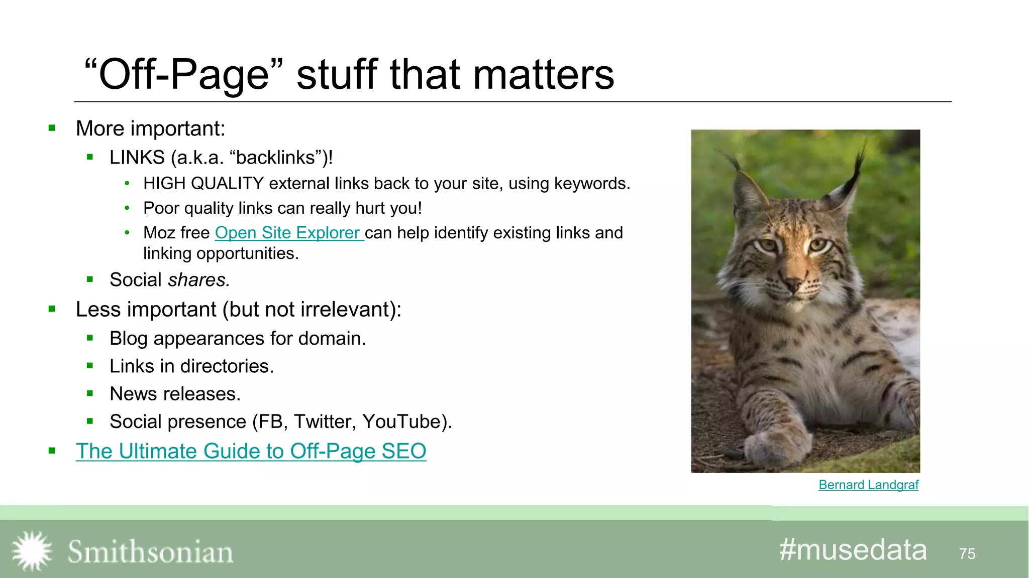 #musedata#musedata 75
“Off-Page” stuff that matters
 More important:
 LINKS (a.k.a. “backlinks”)!
• HIGH QUALITY external links back to your site, using keywords.
• Poor quality links can really hurt you!
• Moz free Open Site Explorer can help identify existing links and
linking opportunities.
 Social shares.
 Less important (but not irrelevant):
 Blog appearances for domain.
 Links in directories.
 News releases.
 Social presence (FB, Twitter, YouTube).
 The Ultimate Guide to Off-Page SEO
Bernard Landgraf
 