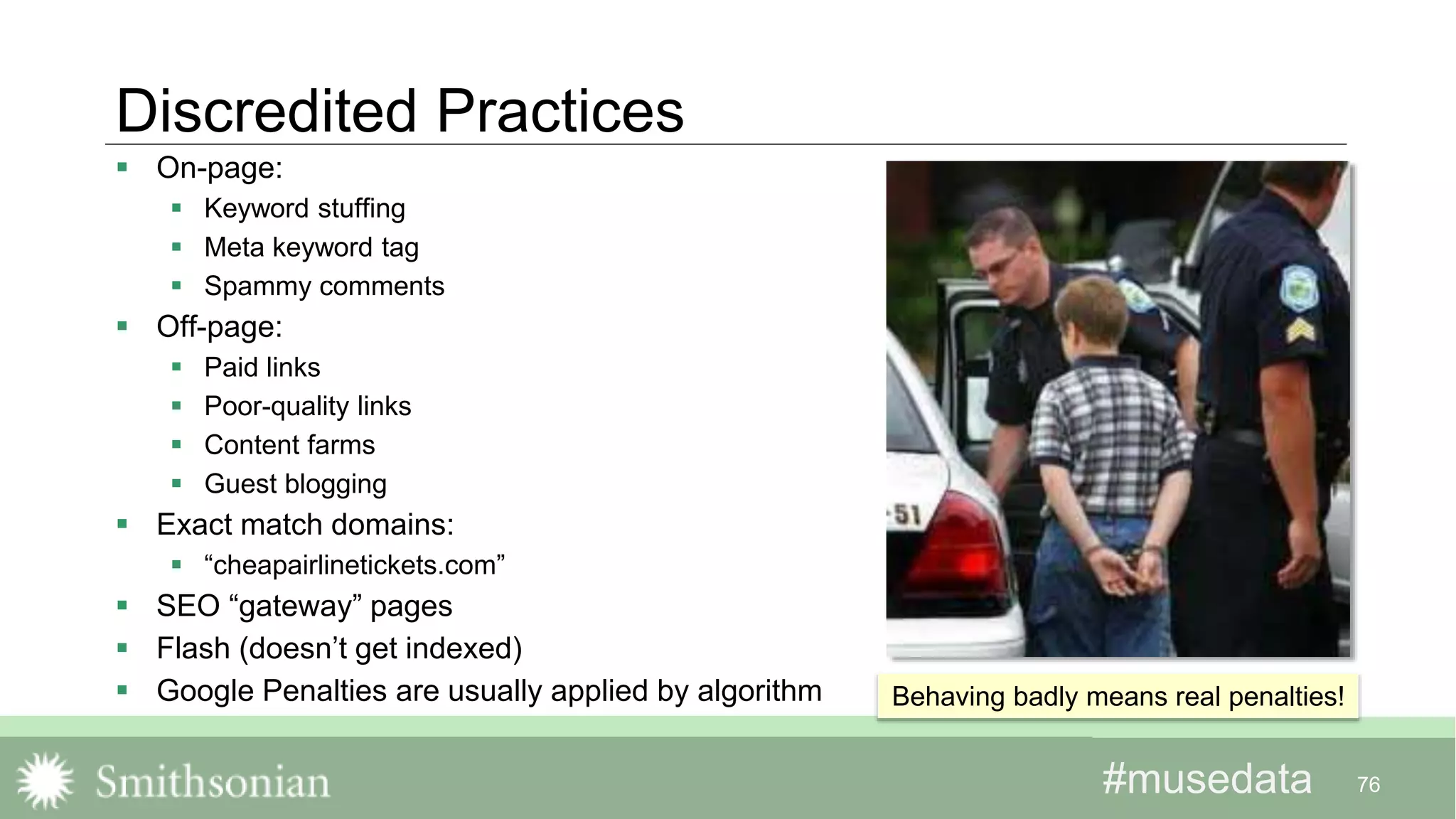 #musedata#musedata
Discredited Practices
 On-page:
 Keyword stuffing
 Meta keyword tag
 Spammy comments
 Off-page:
 Paid links
 Poor-quality links
 Content farms
 Guest blogging
 Exact match domains:
 “cheapairlinetickets.com”
 SEO “gateway” pages
 Flash (doesn’t get indexed)
 Google Penalties are usually applied by algorithm
76
Behaving badly means real penalties!
 