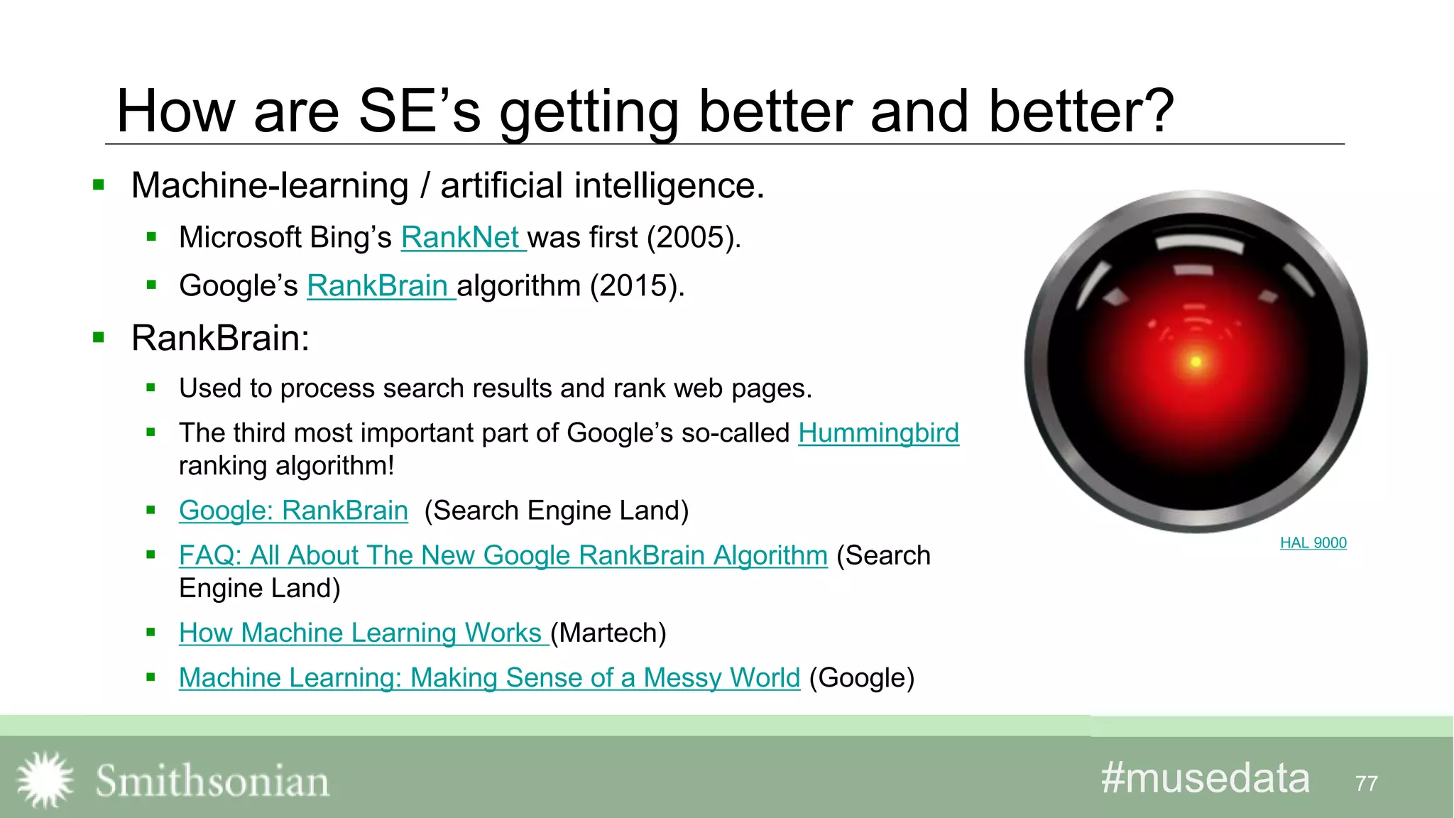 #musedata#musedata
How are SE’s getting better and better?
 Machine-learning / artificial intelligence.
 Microsoft Bing’s RankNet was first (2005).
 Google’s RankBrain algorithm (2015).
 RankBrain:
 Used to process search results and rank web pages.
 The third most important part of Google’s so-called Hummingbird
ranking algorithm!
 Google: RankBrain (Search Engine Land)
 FAQ: All About The New Google RankBrain Algorithm (Search
Engine Land)
 How Machine Learning Works (Martech)
 Machine Learning: Making Sense of a Messy World (Google)
77
HAL 9000
 