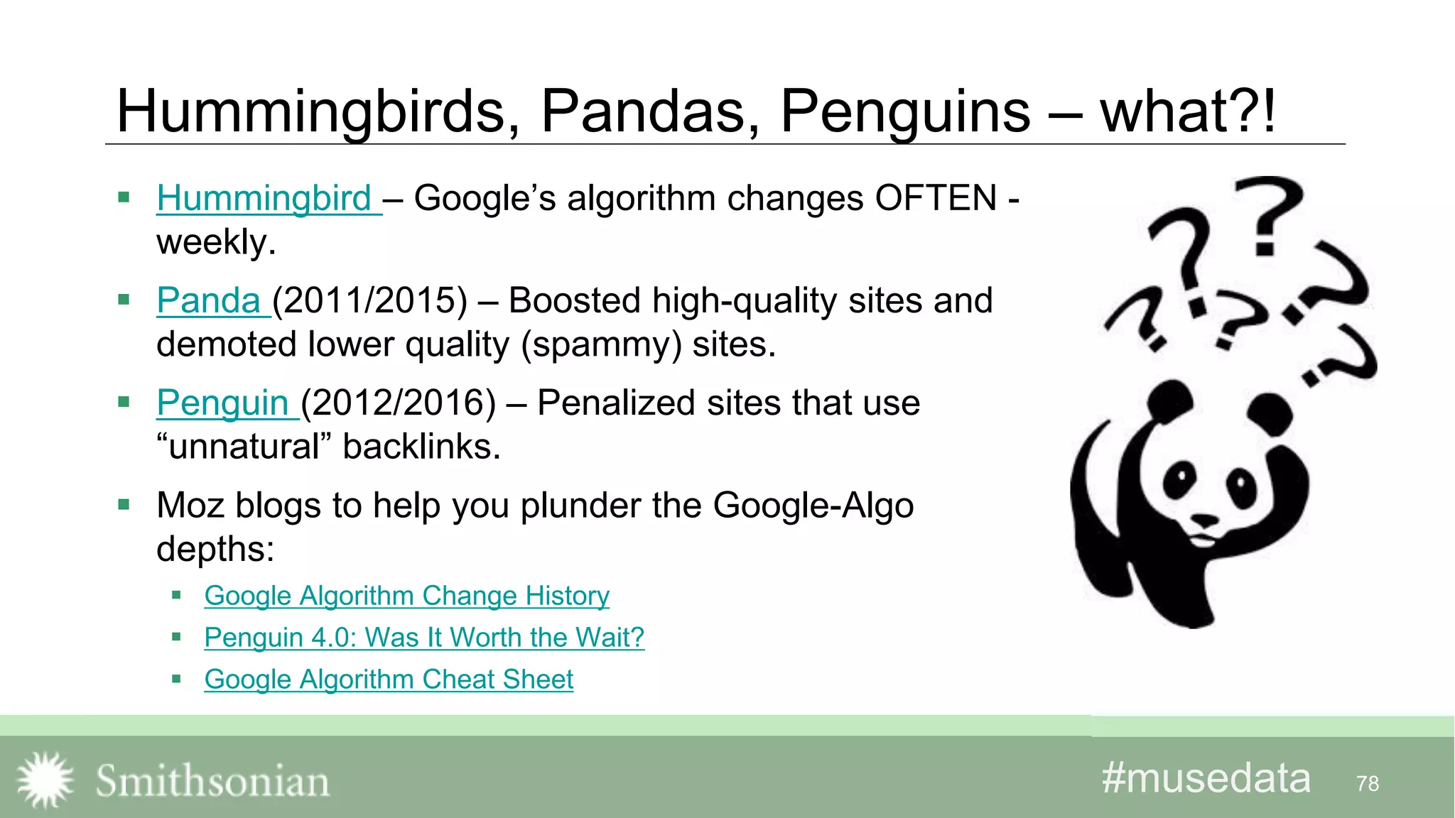 #musedata#musedata
Hummingbirds, Pandas, Penguins – what?!
 Hummingbird – Google’s algorithm changes OFTEN -
weekly.
 Panda (2011/2015) – Boosted high-quality sites and
demoted lower quality (spammy) sites.
 Penguin (2012/2016) – Penalized sites that use
“unnatural” backlinks.
 Moz blogs to help you plunder the Google-Algo
depths:
 Google Algorithm Change History
 Penguin 4.0: Was It Worth the Wait?
 Google Algorithm Cheat Sheet
78
 