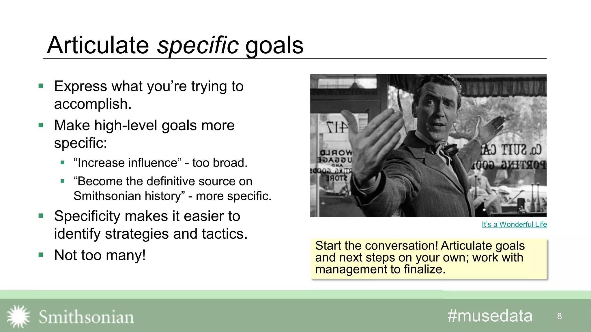 #musedata#musedata 8
Articulate specific goals
 Express what you’re trying to
accomplish.
 Make high-level goals more
specific:
 “Increase influence” - too broad.
 “Become the definitive source on
Smithsonian history” - more specific.
 Specificity makes it easier to
identify strategies and tactics.
 Not too many!
It’s a Wonderful Life
Start the conversation! Articulate goals
and next steps on your own; work with
management to finalize.
 