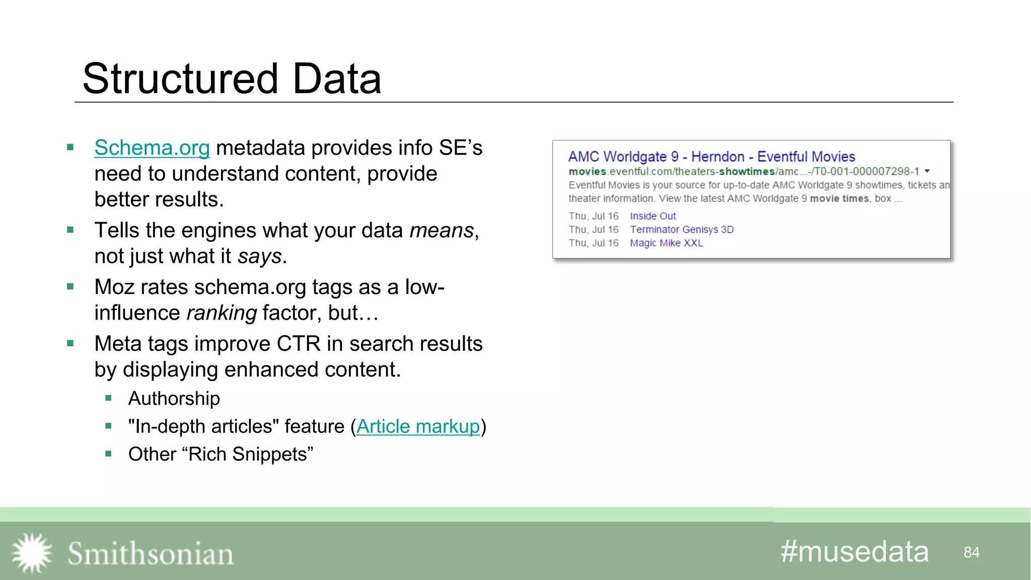 #musedata#musedata 84
Structured Data
 Schema.org metadata provides info SE’s
need to understand content, provide
better results.
 Tells the engines what your data means,
not just what it says.
 Moz rates schema.org tags as a low-
influence ranking factor, but…
 Meta tags improve CTR in search results
by displaying enhanced content.
 Authorship
 "In-depth articles" feature (Article markup)
 Other “Rich Snippets”
 