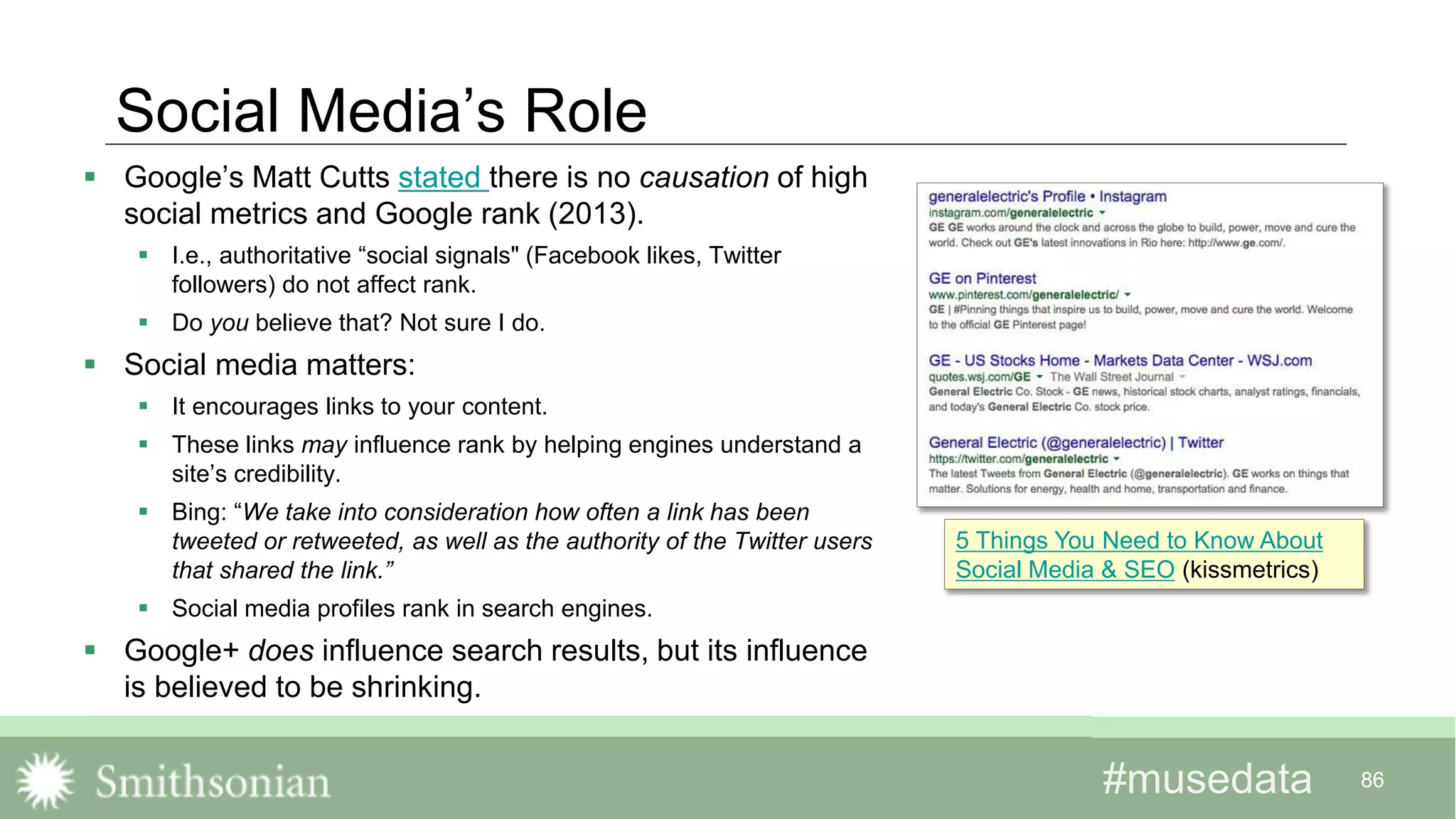 #musedata#musedata 86
Social Media’s Role
 Google’s Matt Cutts stated there is no causation of high
social metrics and Google rank (2013).
 I.e., authoritative “social signals" (Facebook likes, Twitter
followers) do not affect rank.
 Do you believe that? Not sure I do.
 Social media matters:
 It encourages links to your content.
 These links may influence rank by helping engines understand a
site’s credibility.
 Bing: “We take into consideration how often a link has been
tweeted or retweeted, as well as the authority of the Twitter users
that shared the link.”
 Social media profiles rank in search engines.
 Google+ does influence search results, but its influence
is believed to be shrinking.
5 Things You Need to Know About
Social Media & SEO (kissmetrics)
 