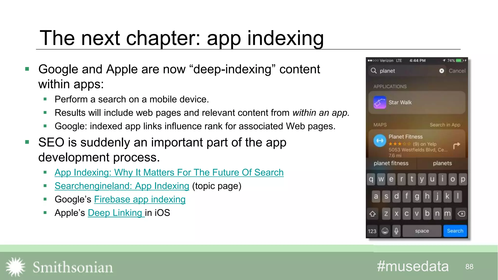 #musedata#musedata 88
The next chapter: app indexing
 Google and Apple are now “deep-indexing” content
within apps:
 Perform a search on a mobile device.
 Results will include web pages and relevant content from within an app.
 Google: indexed app links influence rank for associated Web pages.
 SEO is suddenly an important part of the app
development process.
 App Indexing: Why It Matters For The Future Of Search
 Searchengineland: App Indexing (topic page)
 Google’s Firebase app indexing
 Apple’s Deep Linking in iOS
 