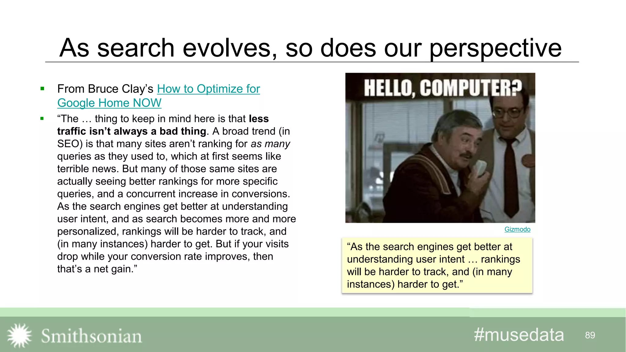#musedata#musedata 89
As search evolves, so does our perspective
 From Bruce Clay’s How to Optimize for
Google Home NOW
 “The … thing to keep in mind here is that less
traffic isn’t always a bad thing. A broad trend (in
SEO) is that many sites aren’t ranking for as many
queries as they used to, which at first seems like
terrible news. But many of those same sites are
actually seeing better rankings for more specific
queries, and a concurrent increase in conversions.
As the search engines get better at understanding
user intent, and as search becomes more and more
personalized, rankings will be harder to track, and
(in many instances) harder to get. But if your visits
drop while your conversion rate improves, then
that’s a net gain.”
“As the search engines get better at
understanding user intent … rankings
will be harder to track, and (in many
instances) harder to get.”
Gizmodo
 