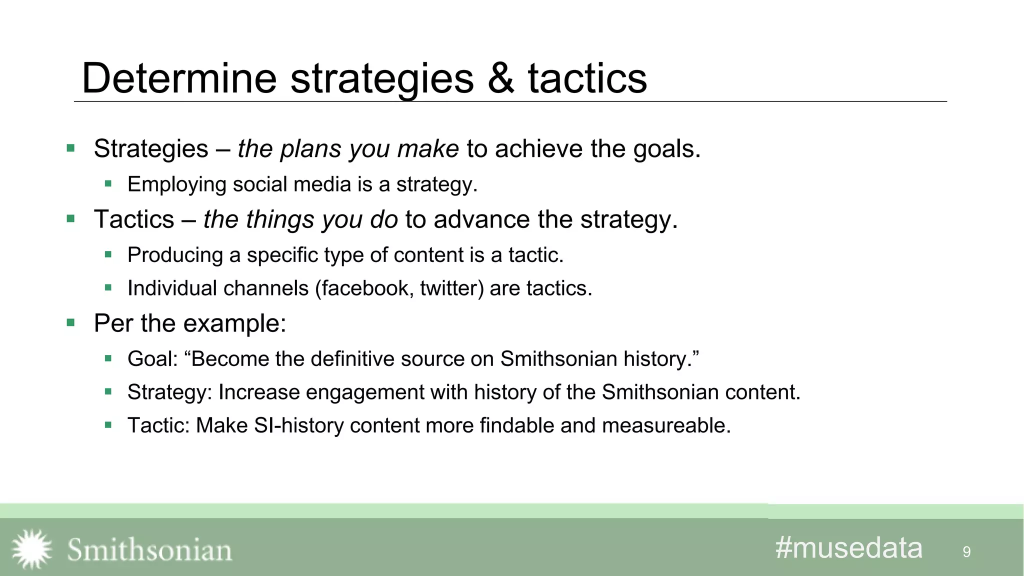 #musedata#musedata
Determine strategies & tactics
 Strategies – the plans you make to achieve the goals.
 Employing social media is a strategy.
 Tactics – the things you do to advance the strategy.
 Producing a specific type of content is a tactic.
 Individual channels (facebook, twitter) are tactics.
 Per the example:
 Goal: “Become the definitive source on Smithsonian history.”
 Strategy: Increase engagement with history of the Smithsonian content.
 Tactic: Make SI-history content more findable and measureable.
9
 