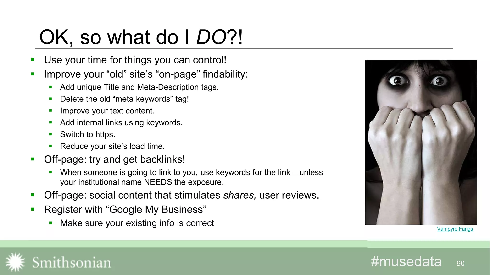 #musedata#musedata
OK, so what do I DO?!
 Use your time for things you can control!
 Improve your “old” site’s “on-page” findability:
 Add unique Title and Meta-Description tags.
 Delete the old “meta keywords” tag!
 Improve your text content.
 Add internal links using keywords.
 Switch to https.
 Reduce your site’s load time.
 Off-page: try and get backlinks!
 When someone is going to link to you, use keywords for the link – unless
your institutional name NEEDS the exposure.
 Off-page: social content that stimulates shares, user reviews.
 Register with “Google My Business”
 Make sure your existing info is correct
90
Vampyre Fangs
 