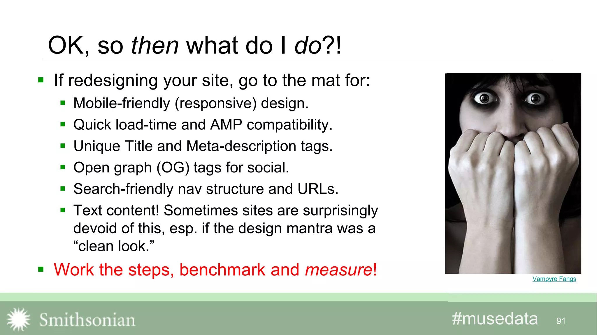 #musedata#musedata
OK, so then what do I do?!
 If redesigning your site, go to the mat for:
 Mobile-friendly (responsive) design.
 Quick load-time and AMP compatibility.
 Unique Title and Meta-description tags.
 Open graph (OG) tags for social.
 Search-friendly nav structure and URLs.
 Text content! Sometimes sites are surprisingly
devoid of this, esp. if the design mantra was a
“clean look.”
 Work the steps, benchmark and measure!
91
Vampyre Fangs
 