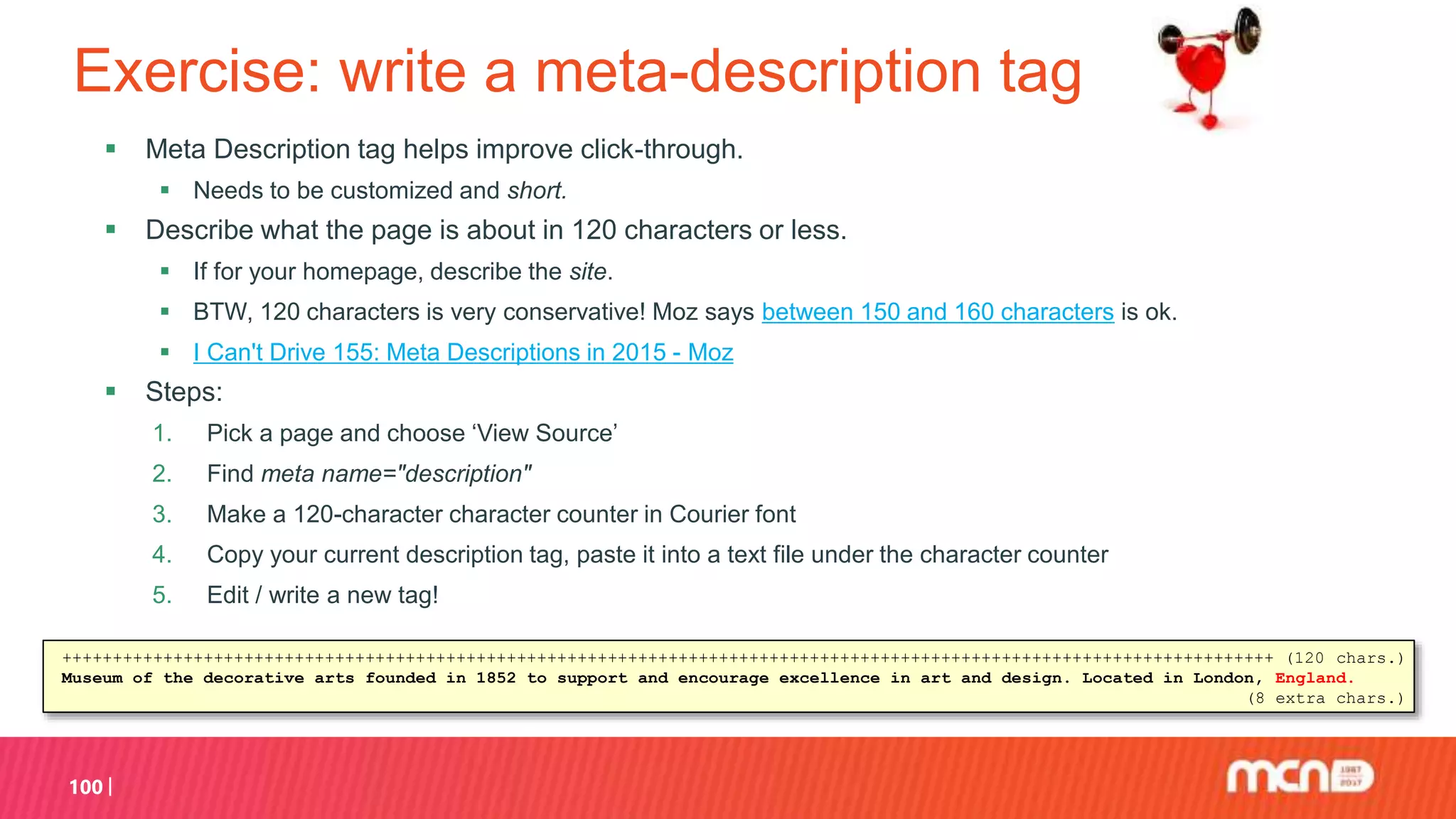 Exercise: write a meta-description tag
 Meta Description tag helps improve click-through.
 Needs to be customized and short.
 Describe what the page is about in 120 characters or less.
 If for your homepage, describe the site.
 BTW, 120 characters is very conservative! Moz says between 150 and 160 characters is ok.
 I Can't Drive 155: Meta Descriptions in 2015 - Moz
 Steps:
1. Pick a page and choose ‘View Source’
2. Find meta name="description"
3. Make a 120-character character counter in Courier font
4. Copy your current description tag, paste it into a text file under the character counter
5. Edit / write a new tag!
100
++++++++++++++++++++++++++++++++++++++++++++++++++++++++++++++++++++++++++++++++++++++++++++++++++++++++++++++++++++++++ (120 chars.)
Museum of the decorative arts founded in 1852 to support and encourage excellence in art and design. Located in London, England.
(8 extra chars.)
 