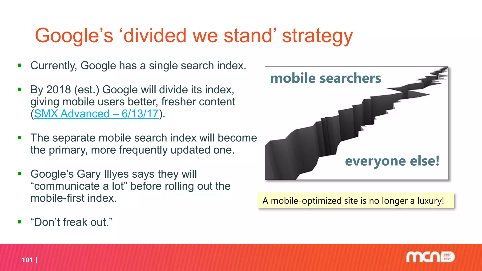 101
Google’s ‘divided we stand’ strategy
 Currently, Google has a single search index.
 By 2018 (est.) Google will divide its index,
giving mobile users better, fresher content
(SMX Advanced – 6/13/17).
 The separate mobile search index will become
the primary, more frequently updated one.
 Google’s Gary Illyes says they will
“communicate a lot” before rolling out the
mobile-first index.
 “Don’t freak out.”
mobile searchers
everyone else!
A mobile-optimized site is no longer a luxury!
 