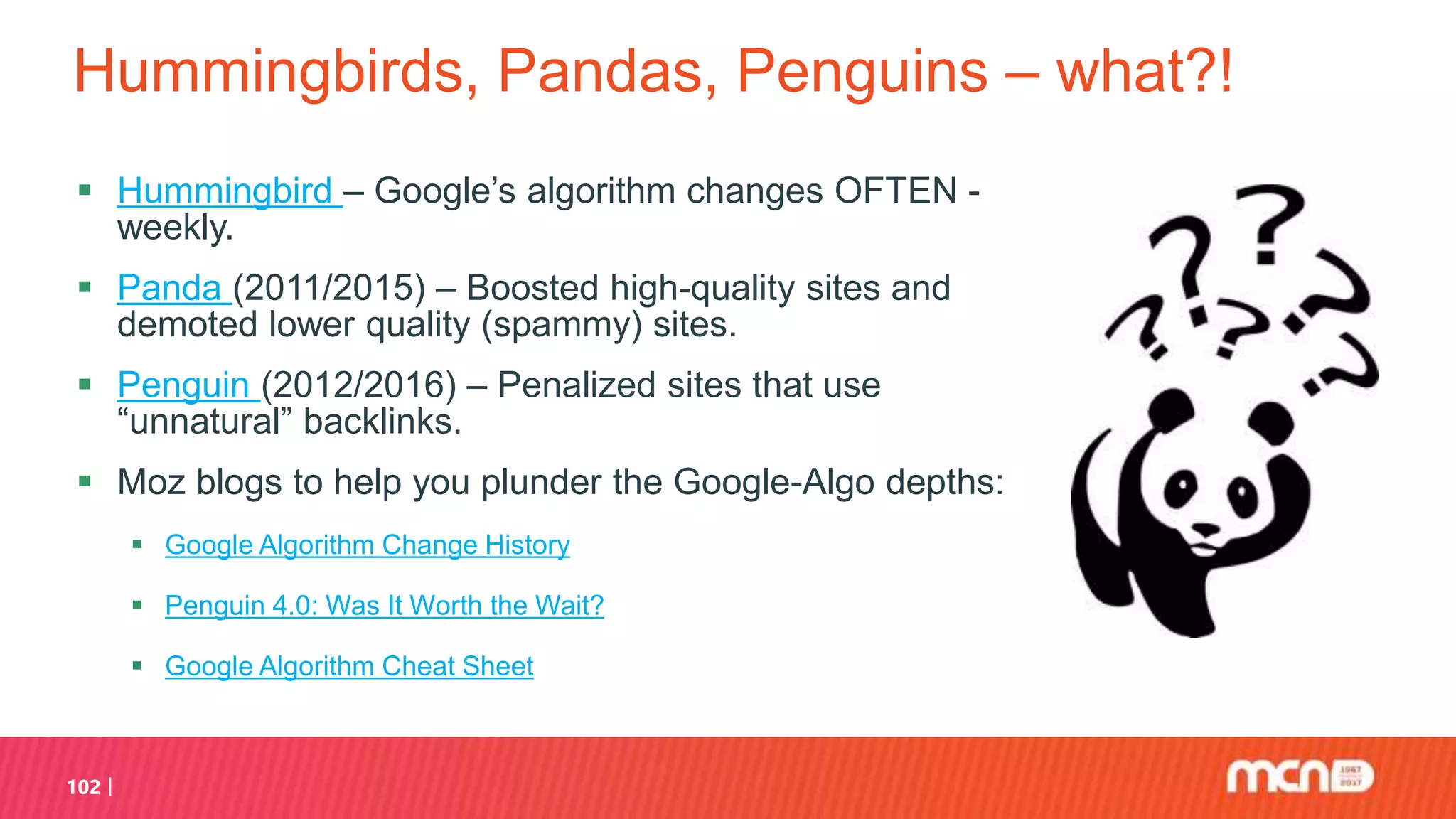 Hummingbirds, Pandas, Penguins – what?!
 Hummingbird – Google’s algorithm changes OFTEN -
weekly.
 Panda (2011/2015) – Boosted high-quality sites and
demoted lower quality (spammy) sites.
 Penguin (2012/2016) – Penalized sites that use
“unnatural” backlinks.
 Moz blogs to help you plunder the Google-Algo depths:
 Google Algorithm Change History
 Penguin 4.0: Was It Worth the Wait?
 Google Algorithm Cheat Sheet
102
 