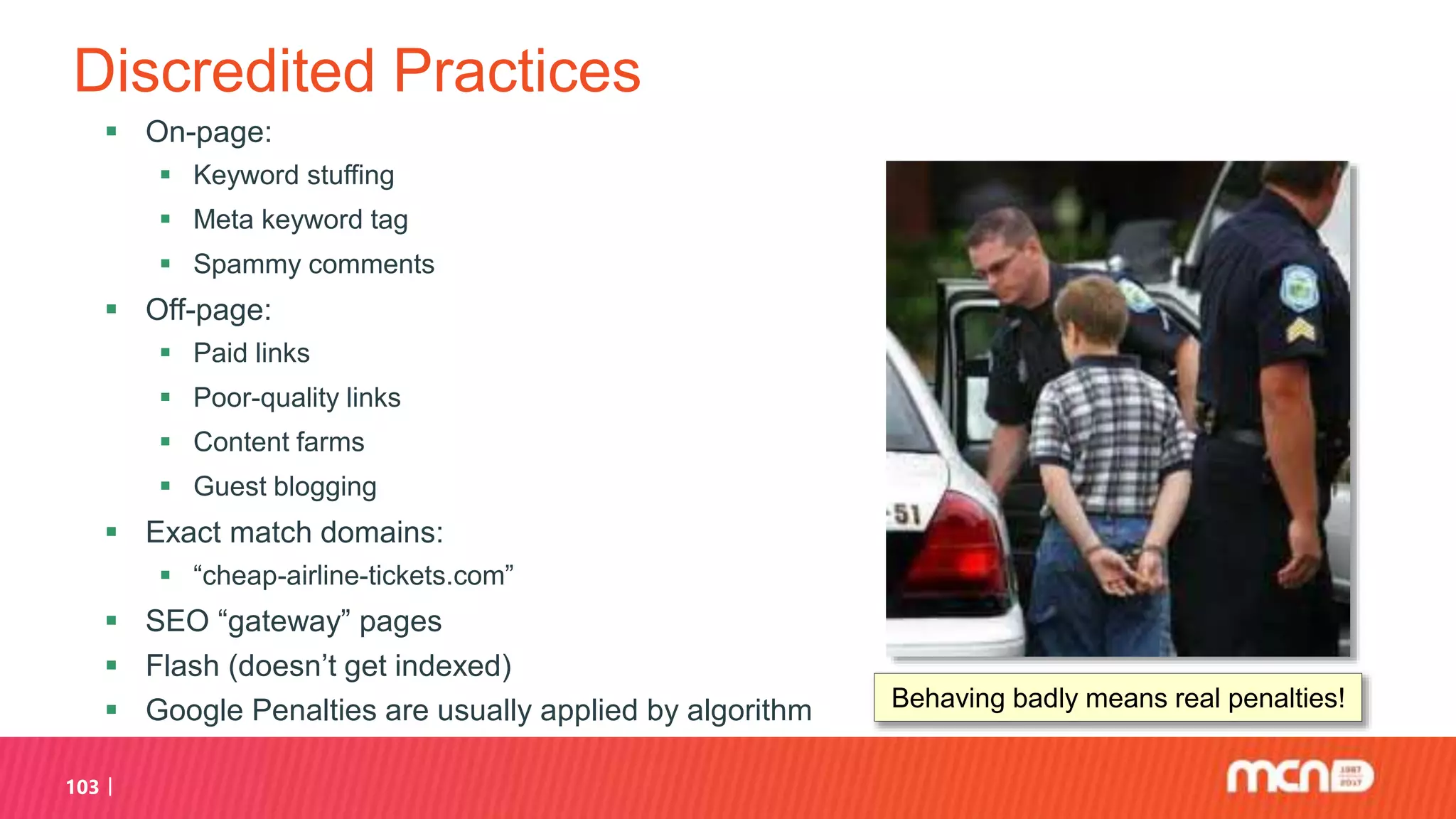 Discredited Practices
 On-page:
 Keyword stuffing
 Meta keyword tag
 Spammy comments
 Off-page:
 Paid links
 Poor-quality links
 Content farms
 Guest blogging
 Exact match domains:
 “cheap-airline-tickets.com”
 SEO “gateway” pages
 Flash (doesn’t get indexed)
 Google Penalties are usually applied by algorithm
103
Behaving badly means real penalties!
 