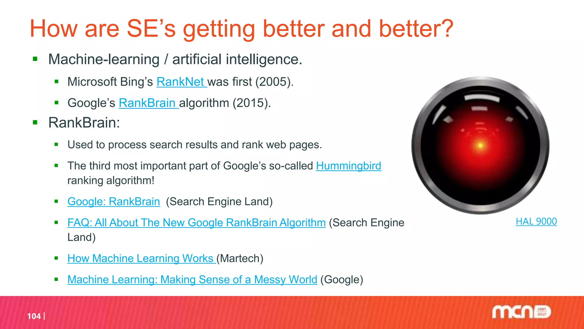 How are SE’s getting better and better?
 Machine-learning / artificial intelligence.
 Microsoft Bing’s RankNet was first (2005).
 Google’s RankBrain algorithm (2015).
 RankBrain:
 Used to process search results and rank web pages.
 The third most important part of Google’s so-called Hummingbird
ranking algorithm!
 Google: RankBrain (Search Engine Land)
 FAQ: All About The New Google RankBrain Algorithm (Search Engine
Land)
 How Machine Learning Works (Martech)
 Machine Learning: Making Sense of a Messy World (Google)
104
HAL 9000
 