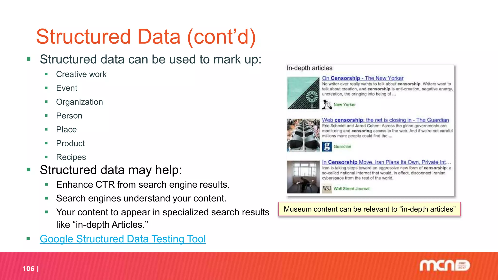 106
Structured Data (cont’d)
 Structured data can be used to mark up:
 Creative work
 Event
 Organization
 Person
 Place
 Product
 Recipes
 Structured data may help:
 Enhance CTR from search engine results.
 Search engines understand your content.
 Your content to appear in specialized search results
like “in-depth Articles.”
 Google Structured Data Testing Tool
Museum content can be relevant to “in-depth articles”
 