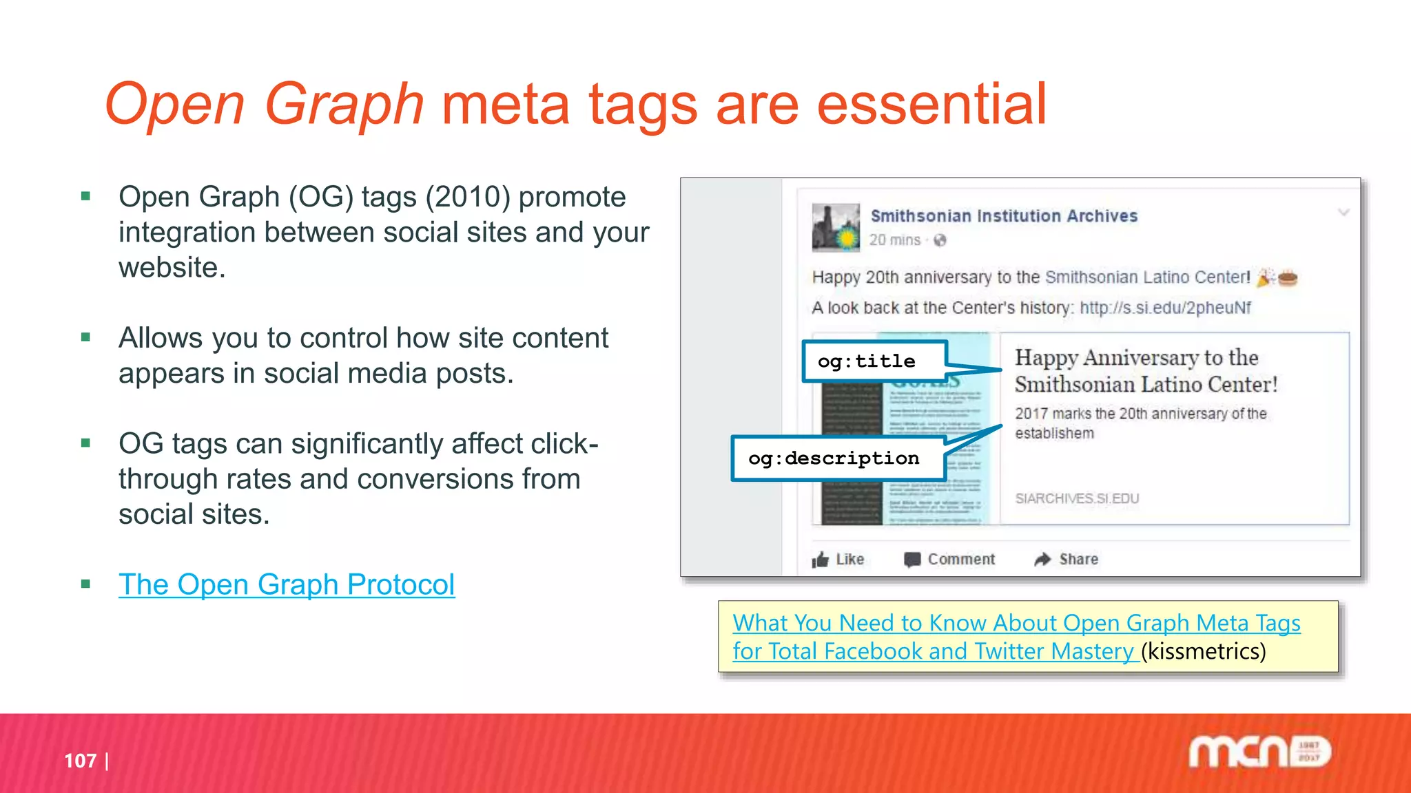 107
Open Graph meta tags are essential
 Open Graph (OG) tags (2010) promote
integration between social sites and your
website.
 Allows you to control how site content
appears in social media posts.
 OG tags can significantly affect click-
through rates and conversions from
social sites.
 The Open Graph Protocol
What You Need to Know About Open Graph Meta Tags
for Total Facebook and Twitter Mastery (kissmetrics)
og:title
og:description
 