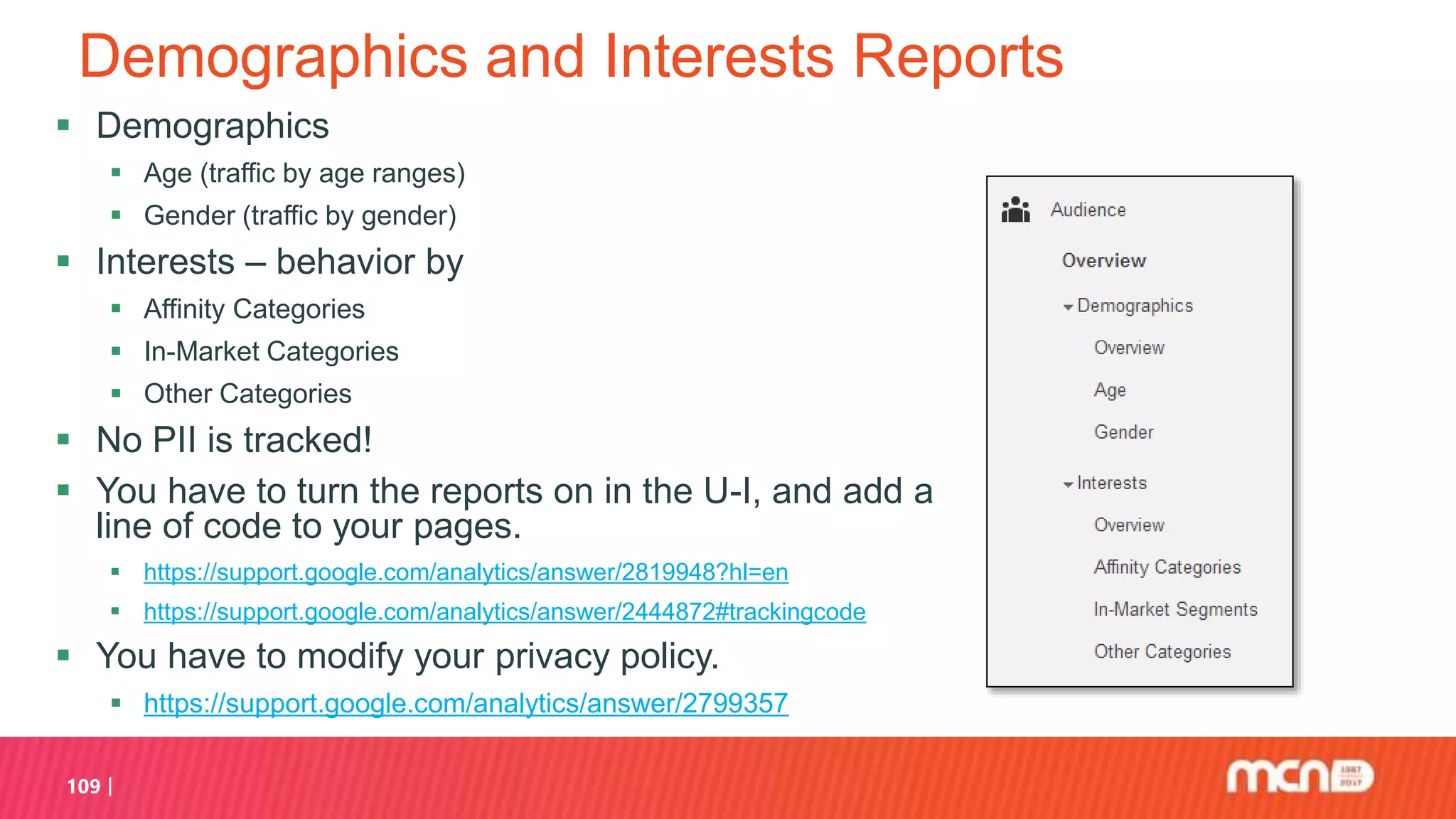 Demographics and Interests Reports
 Demographics
 Age (traffic by age ranges)
 Gender (traffic by gender)
 Interests – behavior by
 Affinity Categories
 In-Market Categories
 Other Categories
 No PII is tracked!
 You have to turn the reports on in the U-I, and add a
line of code to your pages.
 https://support.google.com/analytics/answer/2819948?hl=en
 https://support.google.com/analytics/answer/2444872#trackingcode
 You have to modify your privacy policy.
 https://support.google.com/analytics/answer/2799357
109
 
