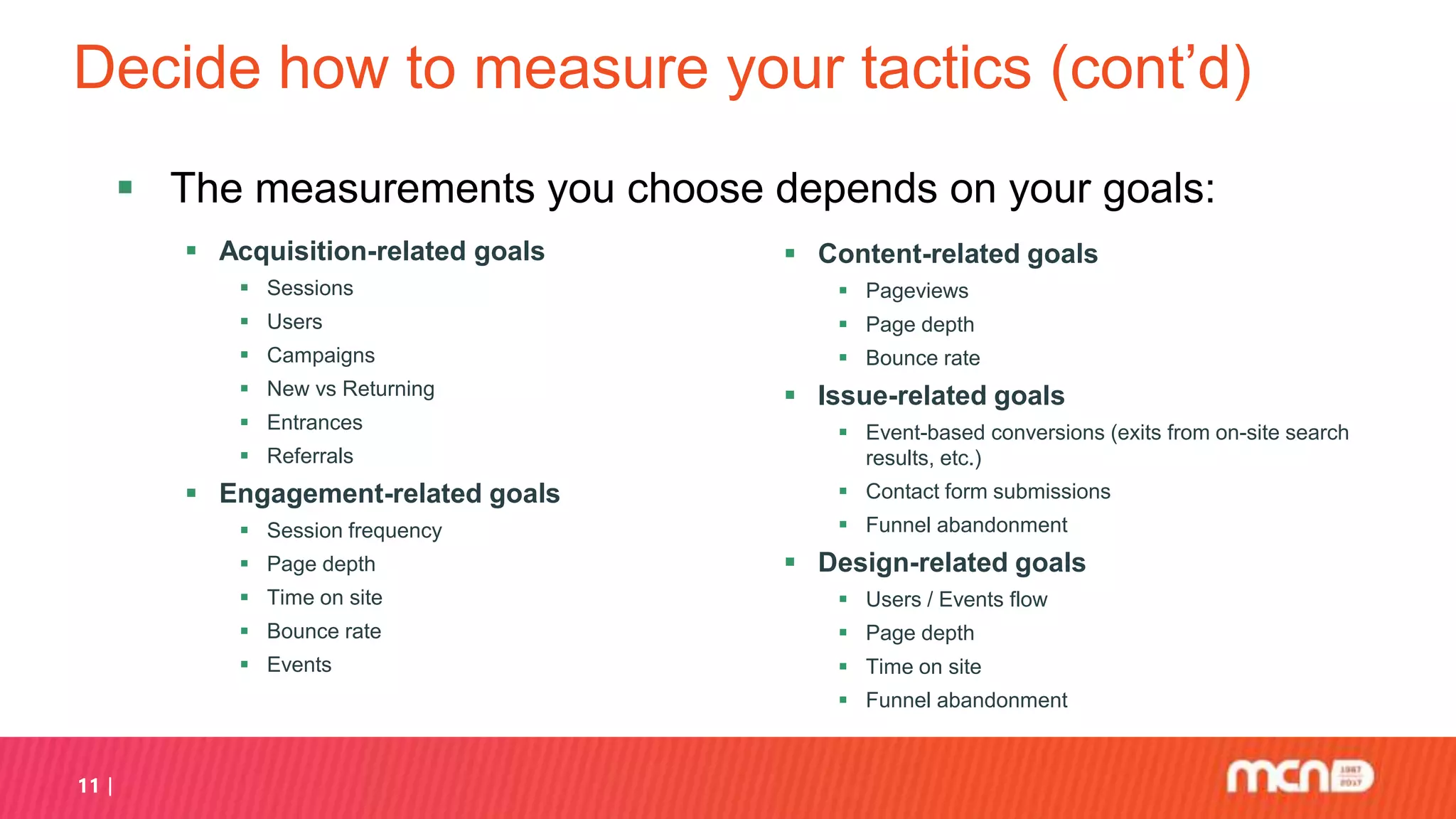 Decide how to measure your tactics (cont’d)
 Acquisition-related goals
 Sessions
 Users
 Campaigns
 New vs Returning
 Entrances
 Referrals
 Engagement-related goals
 Session frequency
 Page depth
 Time on site
 Bounce rate
 Events
 Content-related goals
 Pageviews
 Page depth
 Bounce rate
 Issue-related goals
 Event-based conversions (exits from on-site search
results, etc.)
 Contact form submissions
 Funnel abandonment
 Design-related goals
 Users / Events flow
 Page depth
 Time on site
 Funnel abandonment
11
 The measurements you choose depends on your goals:
 