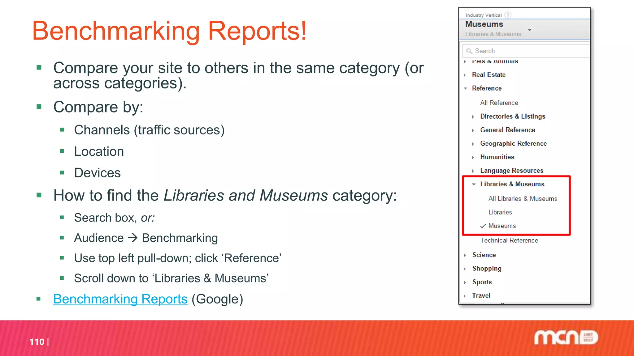 Benchmarking Reports!
 Compare your site to others in the same category (or
across categories).
 Compare by:
 Channels (traffic sources)
 Location
 Devices
 How to find the Libraries and Museums category:
 Search box, or:
 Audience  Benchmarking
 Use top left pull-down; click ‘Reference’
 Scroll down to ‘Libraries & Museums’
 Benchmarking Reports (Google)
110
 