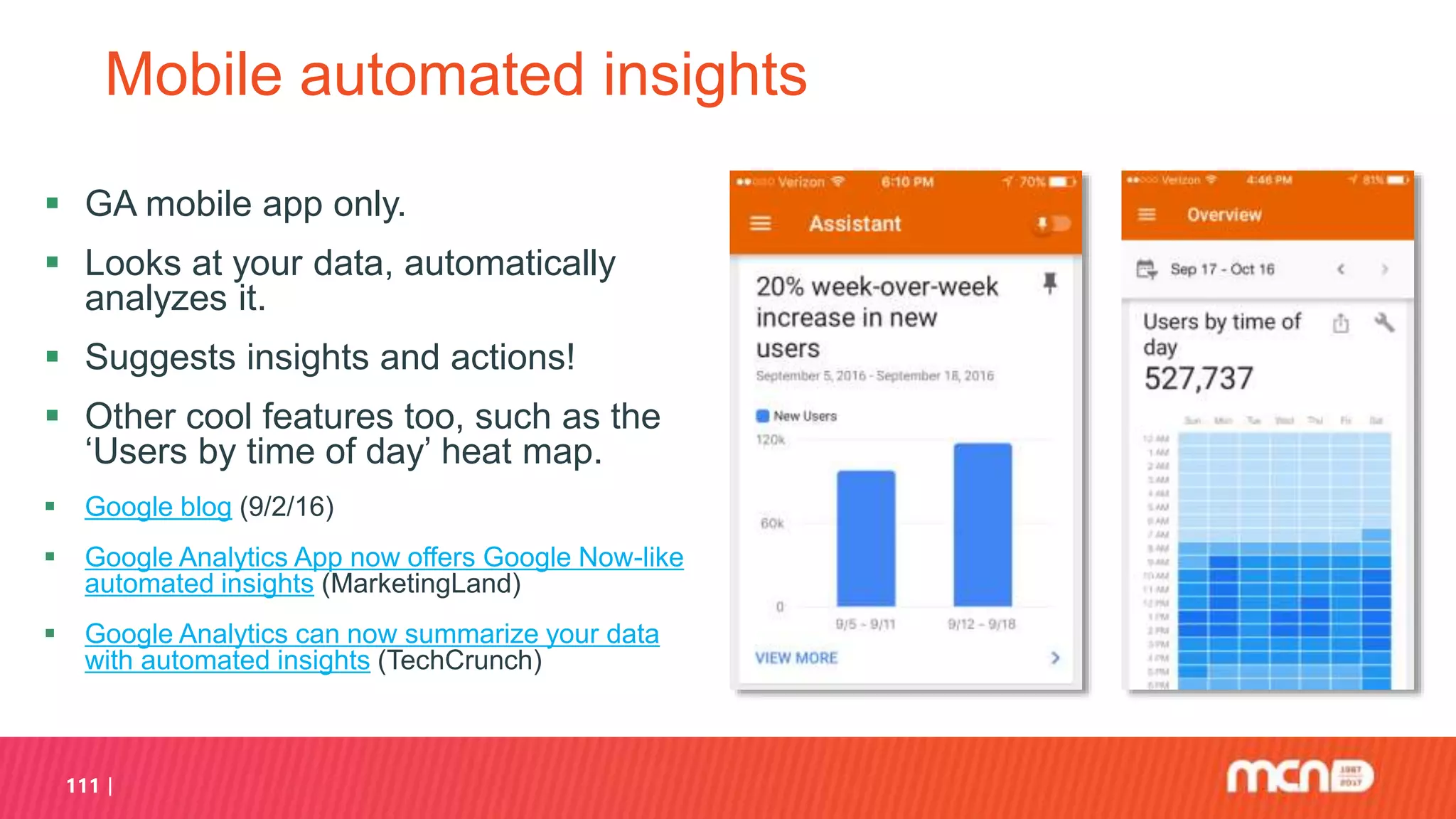 111
Mobile automated insights
 GA mobile app only.
 Looks at your data, automatically
analyzes it.
 Suggests insights and actions!
 Other cool features too, such as the
‘Users by time of day’ heat map.
 Google blog (9/2/16)
 Google Analytics App now offers Google Now-like
automated insights (MarketingLand)
 Google Analytics can now summarize your data
with automated insights (TechCrunch)
 