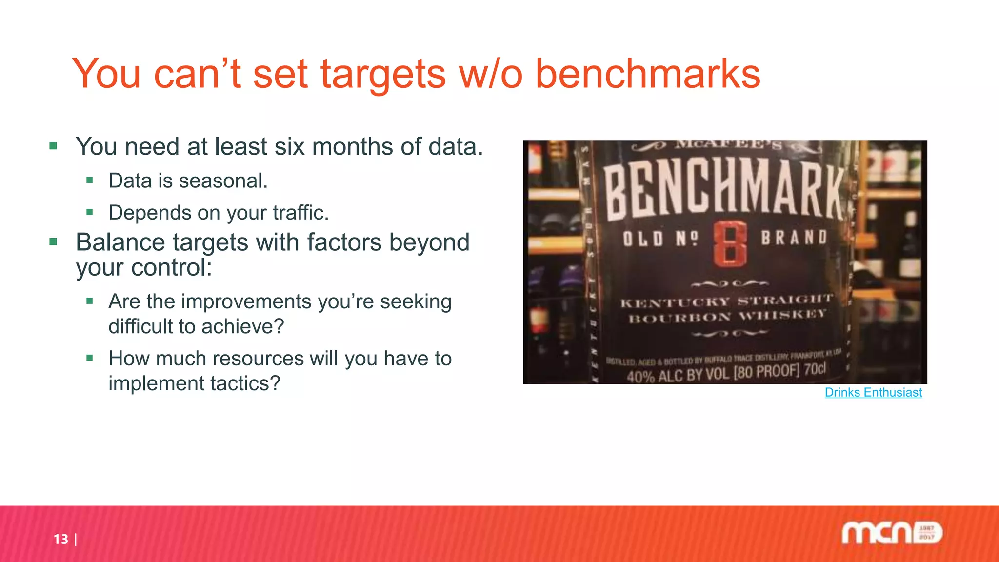 13
You can’t set targets w/o benchmarks
 You need at least six months of data.
 Data is seasonal.
 Depends on your traffic.
 Balance targets with factors beyond
your control:
 Are the improvements you’re seeking
difficult to achieve?
 How much resources will you have to
implement tactics? Drinks Enthusiast
 
