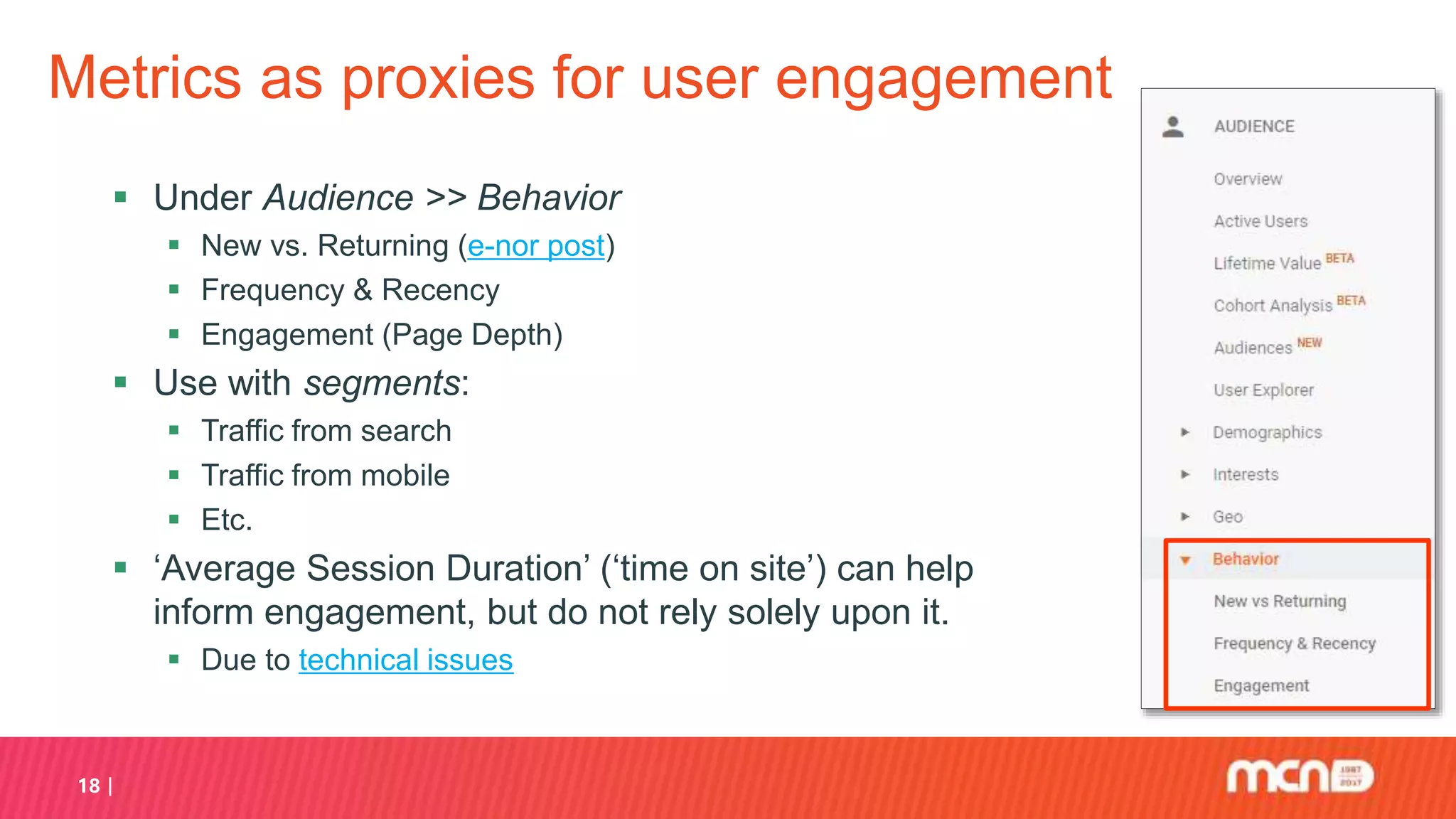 18
Metrics as proxies for user engagement
 Under Audience >> Behavior
 New vs. Returning (e-nor post)
 Frequency & Recency
 Engagement (Page Depth)
 Use with segments:
 Traffic from search
 Traffic from mobile
 Etc.
 ‘Average Session Duration’ (‘time on site’) can help
inform engagement, but do not rely solely upon it.
 Due to technical issues
 