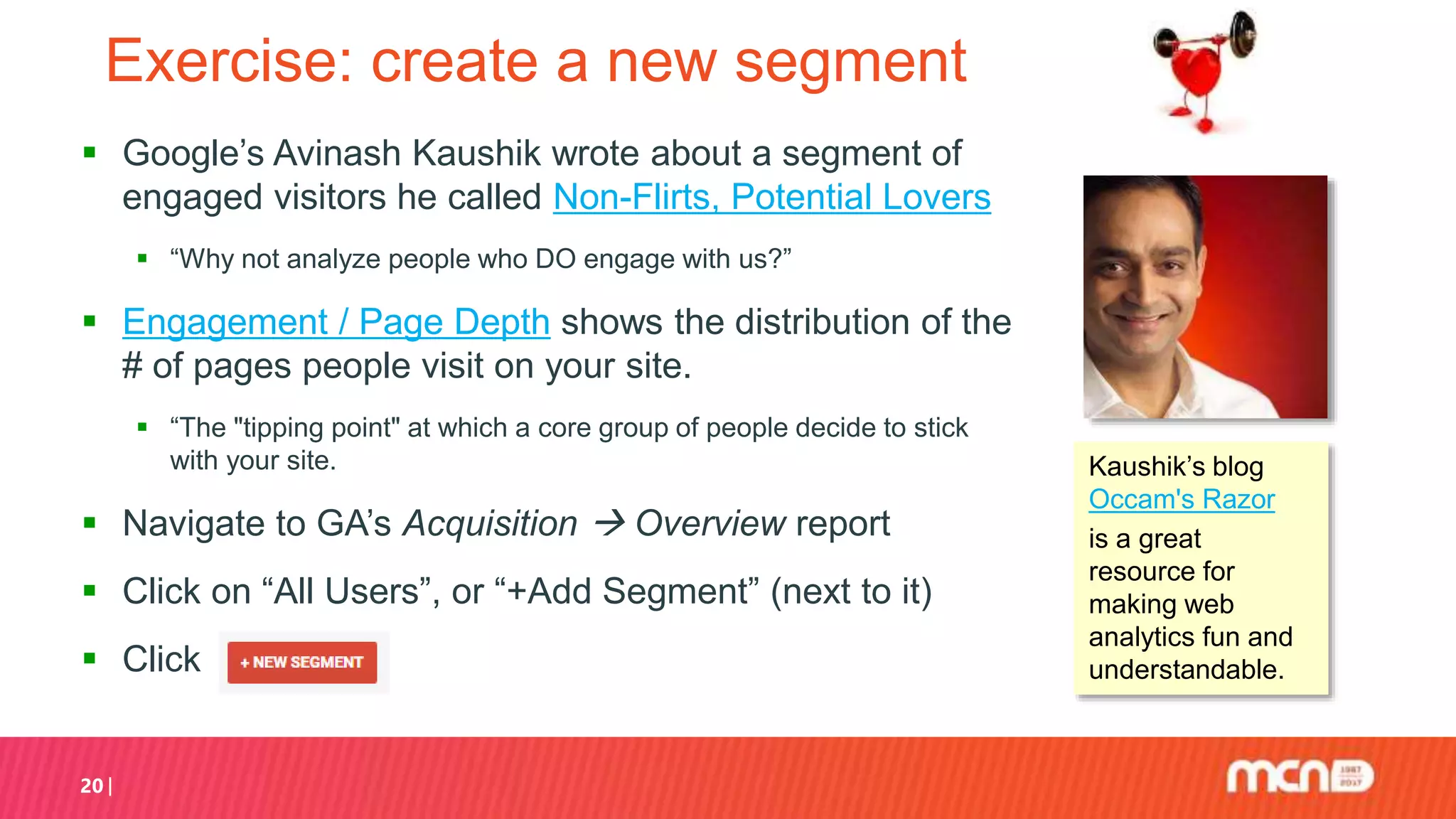 20
Exercise: create a new segment
 Google’s Avinash Kaushik wrote about a segment of
engaged visitors he called Non-Flirts, Potential Lovers
 “Why not analyze people who DO engage with us?”
 Engagement / Page Depth shows the distribution of the
# of pages people visit on your site.
 “The "tipping point" at which a core group of people decide to stick
with your site.
 Navigate to GA’s Acquisition  Overview report
 Click on “All Users”, or “+Add Segment” (next to it)
 Click
Kaushik’s blog
Occam's Razor
is a great
resource for
making web
analytics fun and
understandable.
 