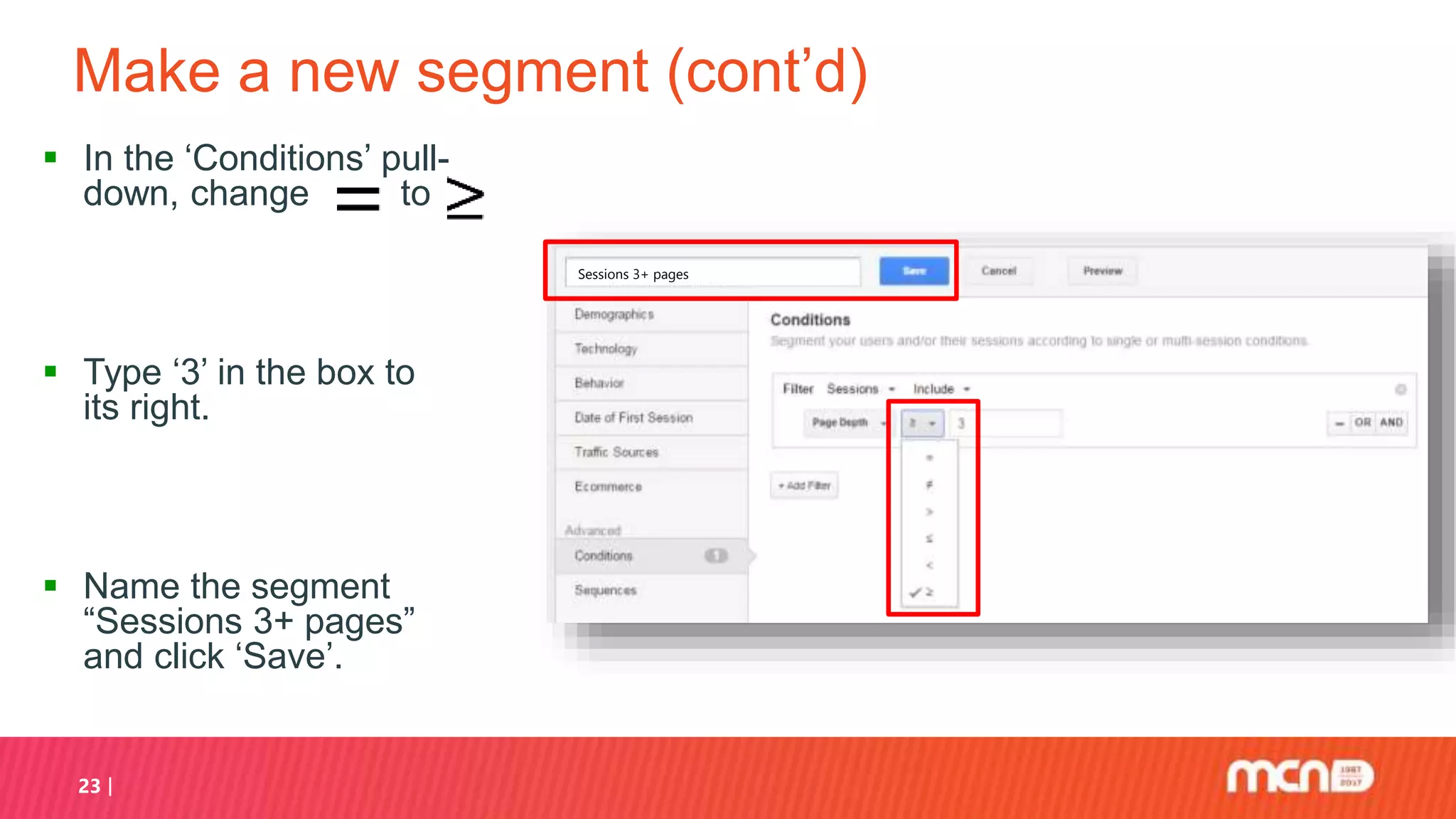 Make a new segment (cont’d)
 In the ‘Conditions’ pull-
down, change to
 Type ‘3’ in the box to
its right.
 Name the segment
“Sessions 3+ pages”
and click ‘Save’.
23
Sessions 3+ pages
 