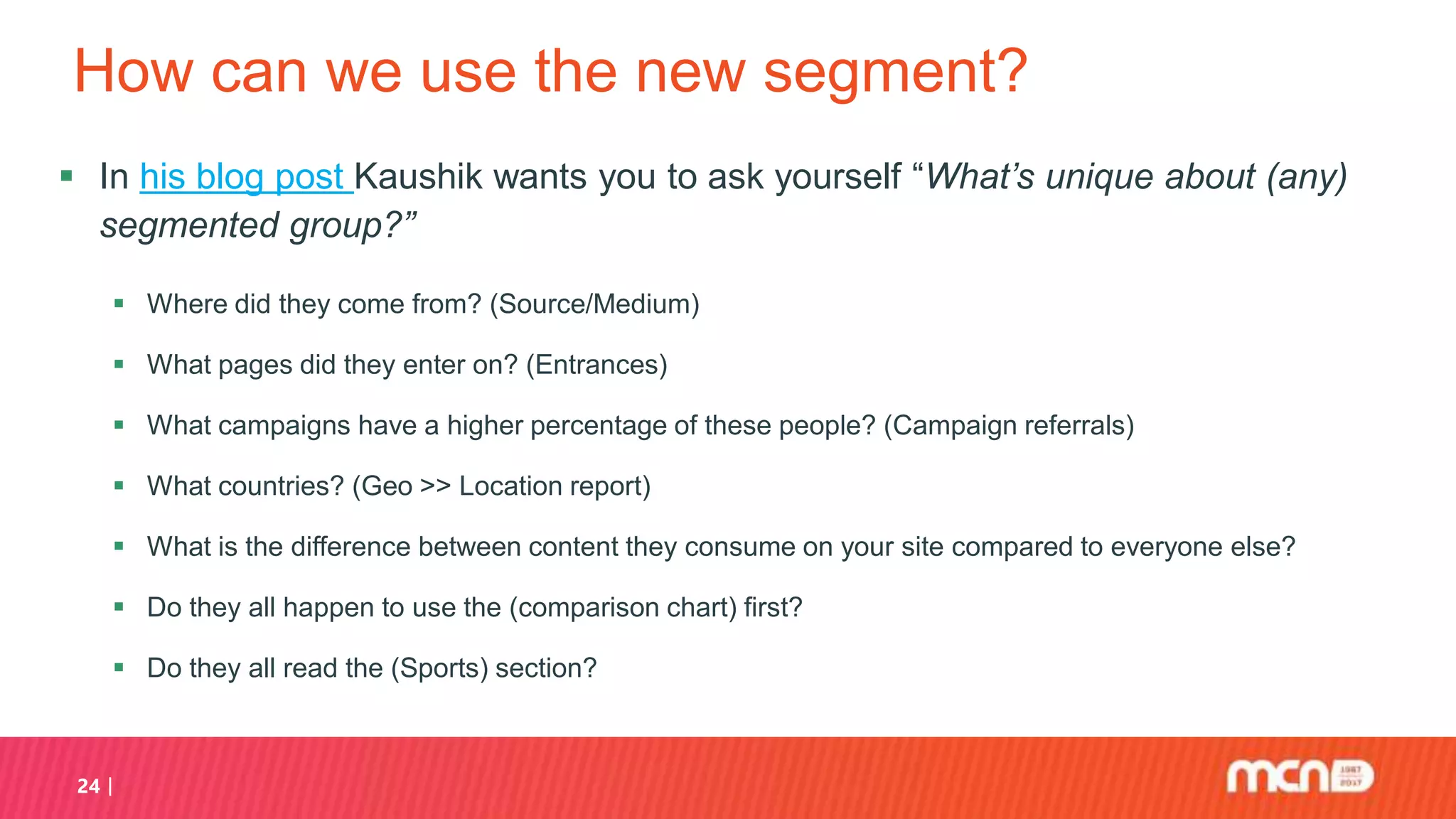 How can we use the new segment?
 In his blog post Kaushik wants you to ask yourself “What’s unique about (any)
segmented group?”
 Where did they come from? (Source/Medium)
 What pages did they enter on? (Entrances)
 What campaigns have a higher percentage of these people? (Campaign referrals)
 What countries? (Geo >> Location report)
 What is the difference between content they consume on your site compared to everyone else?
 Do they all happen to use the (comparison chart) first?
 Do they all read the (Sports) section?
24
 