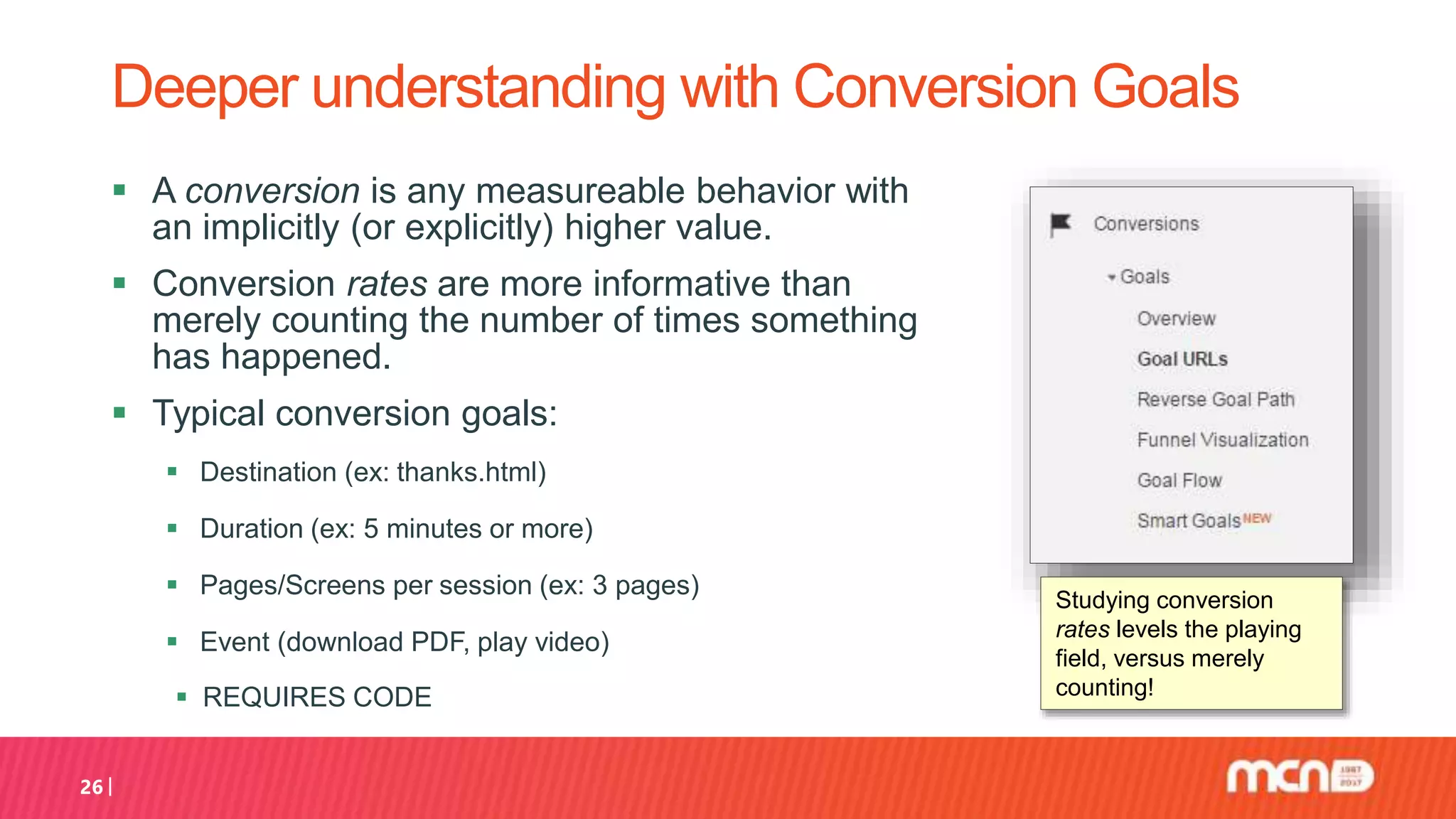  A conversion is any measureable behavior with
an implicitly (or explicitly) higher value.
 Conversion rates are more informative than
merely counting the number of times something
has happened.
 Typical conversion goals:
 Destination (ex: thanks.html)
 Duration (ex: 5 minutes or more)
 Pages/Screens per session (ex: 3 pages)
 Event (download PDF, play video)
 REQUIRES CODE
26
Deeper understanding with Conversion Goals
Studying conversion
rates levels the playing
field, versus merely
counting!
 