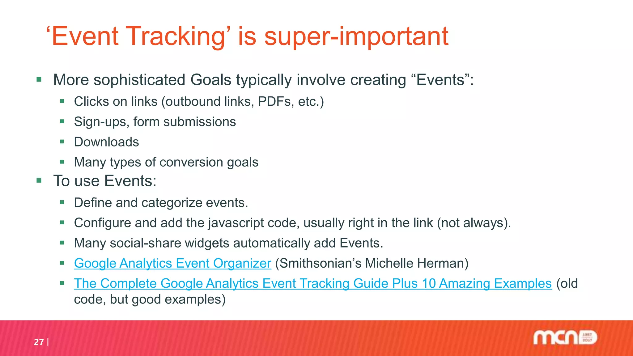 ‘Event Tracking’ is super-important
 More sophisticated Goals typically involve creating “Events”:
 Clicks on links (outbound links, PDFs, etc.)
 Sign-ups, form submissions
 Downloads
 Many types of conversion goals
 To use Events:
 Define and categorize events.
 Configure and add the javascript code, usually right in the link (not always).
 Many social-share widgets automatically add Events.
 Google Analytics Event Organizer (Smithsonian’s Michelle Herman)
 The Complete Google Analytics Event Tracking Guide Plus 10 Amazing Examples (old
code, but good examples)
27
 