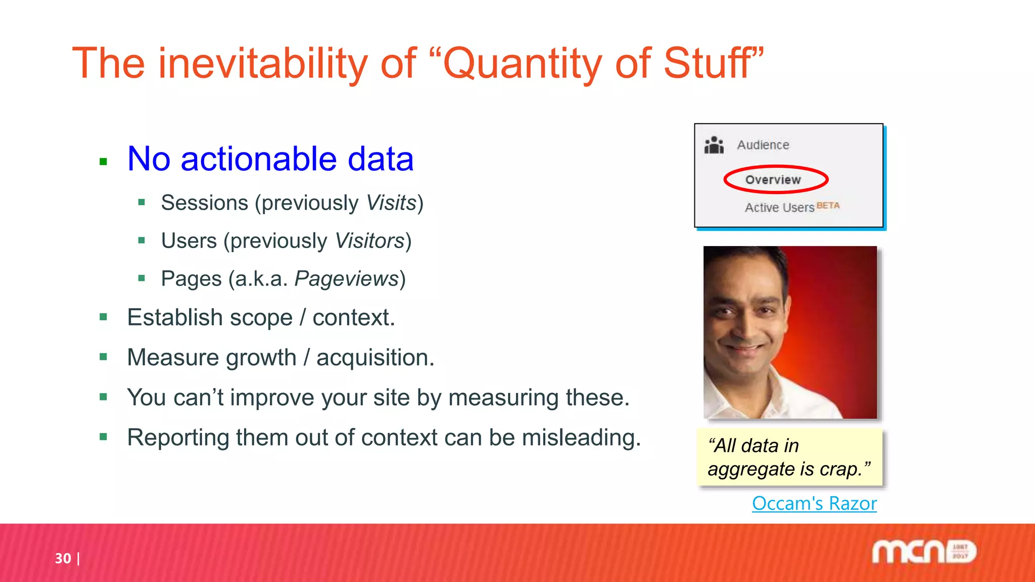 30
The inevitability of “Quantity of Stuff”
 No actionable data
 Sessions (previously Visits)
 Users (previously Visitors)
 Pages (a.k.a. Pageviews)
 Establish scope / context.
 Measure growth / acquisition.
 You can’t improve your site by measuring these.
 Reporting them out of context can be misleading.
Occam's Razor
“All data in
aggregate is crap.”
 