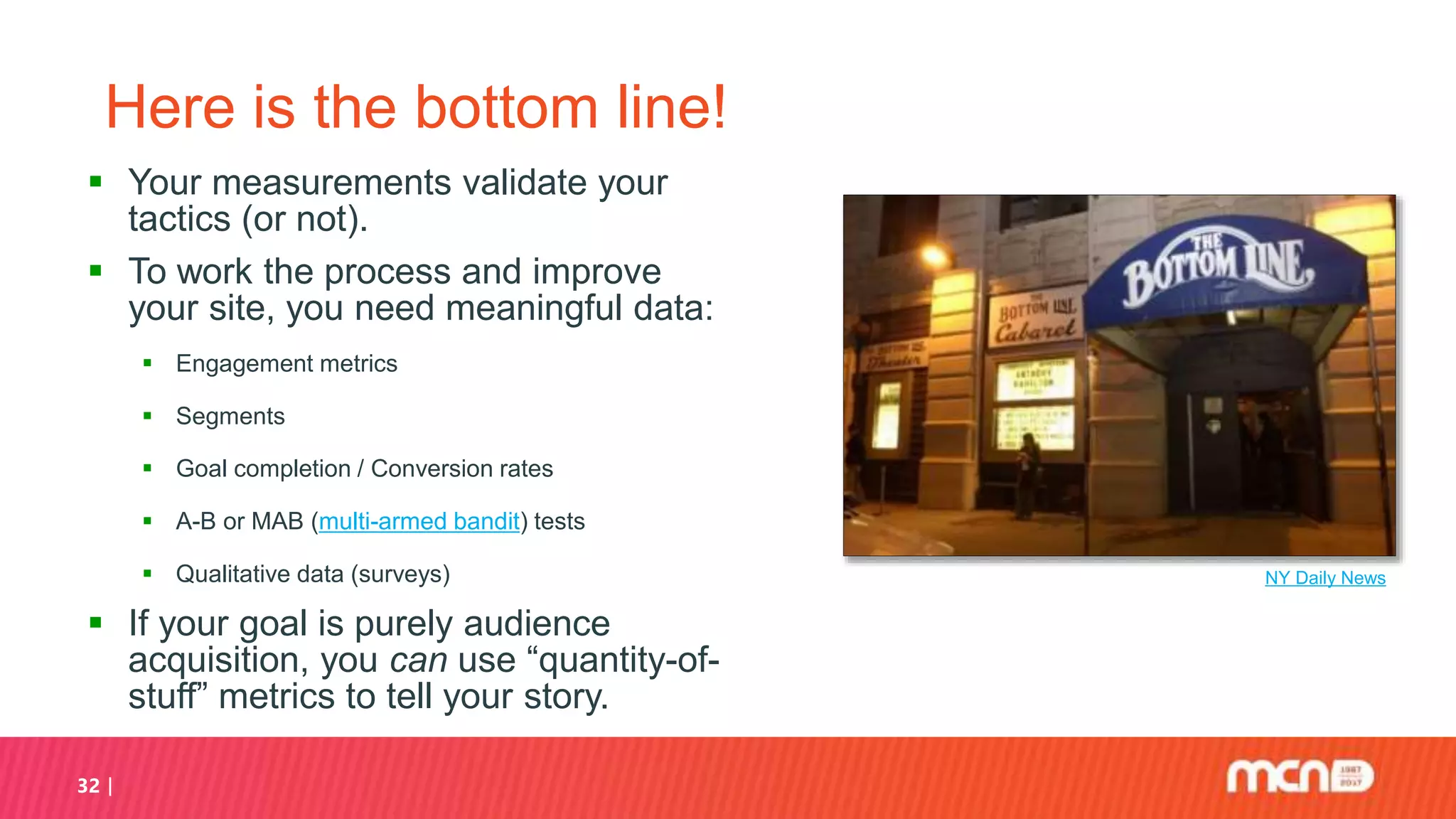 32
Here is the bottom line!
 Your measurements validate your
tactics (or not).
 To work the process and improve
your site, you need meaningful data:
 Engagement metrics
 Segments
 Goal completion / Conversion rates
 A-B or MAB (multi-armed bandit) tests
 Qualitative data (surveys)
 If your goal is purely audience
acquisition, you can use “quantity-of-
stuff” metrics to tell your story.
NY Daily News
 