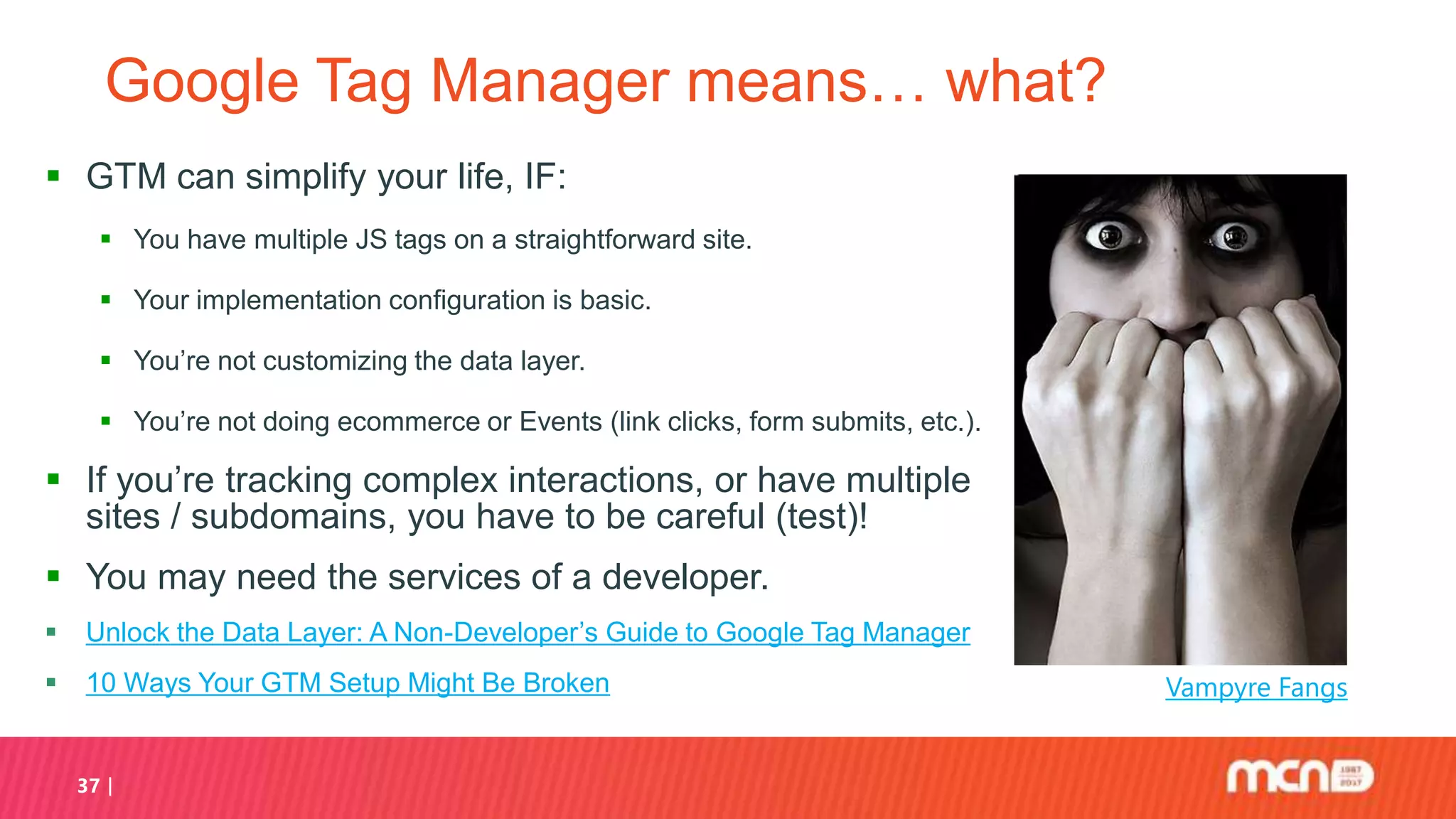 37
Google Tag Manager means… what?
 GTM can simplify your life, IF:
 You have multiple JS tags on a straightforward site.
 Your implementation configuration is basic.
 You’re not customizing the data layer.
 You’re not doing ecommerce or Events (link clicks, form submits, etc.).
 If you’re tracking complex interactions, or have multiple
sites / subdomains, you have to be careful (test)!
 You may need the services of a developer.
 Unlock the Data Layer: A Non-Developer’s Guide to Google Tag Manager
 10 Ways Your GTM Setup Might Be Broken Vampyre Fangs
 