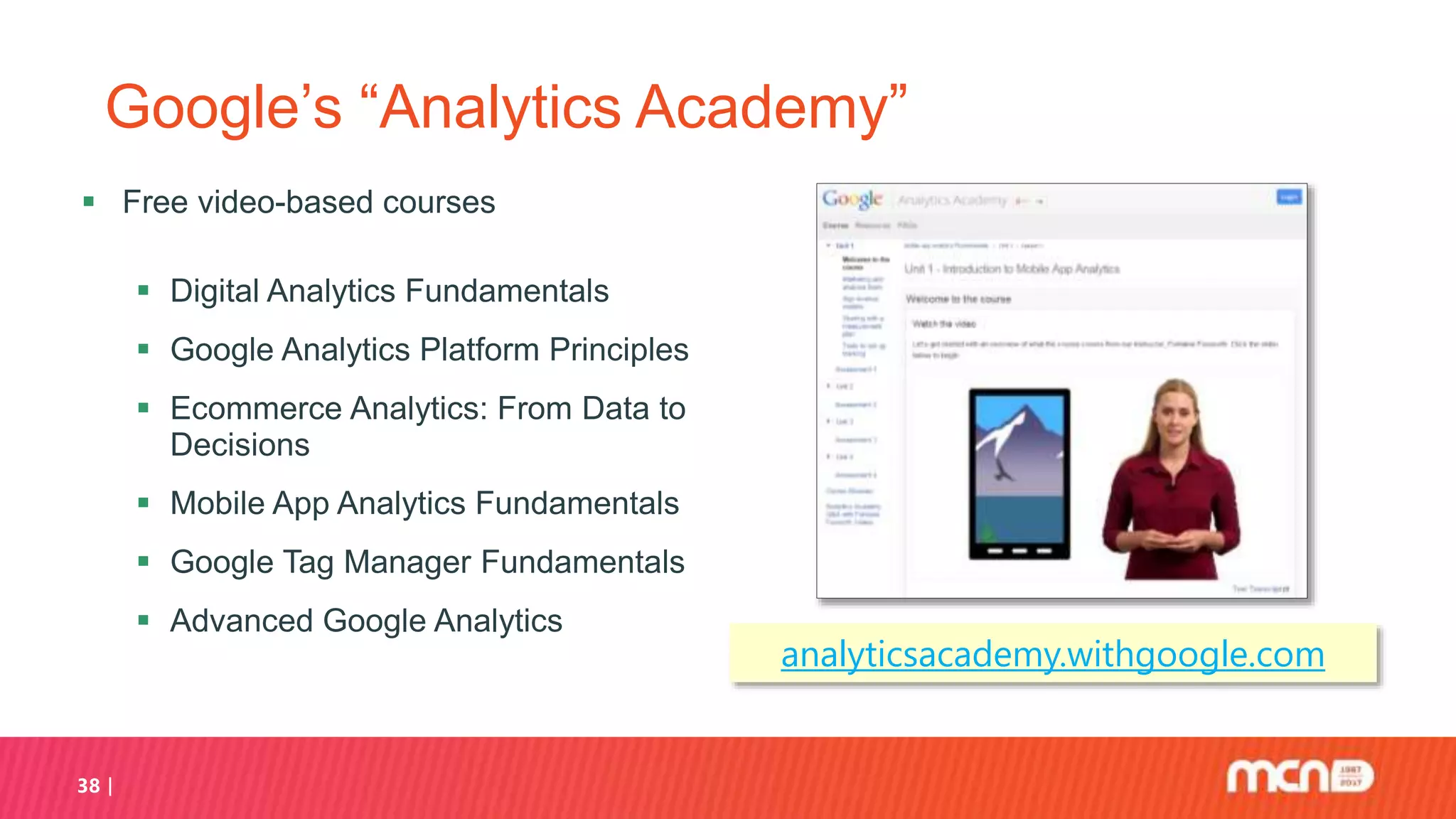 38
Google’s “Analytics Academy”
 Free video-based courses
 Digital Analytics Fundamentals
 Google Analytics Platform Principles
 Ecommerce Analytics: From Data to
Decisions
 Mobile App Analytics Fundamentals
 Google Tag Manager Fundamentals
 Advanced Google Analytics
analyticsacademy.withgoogle.com
 