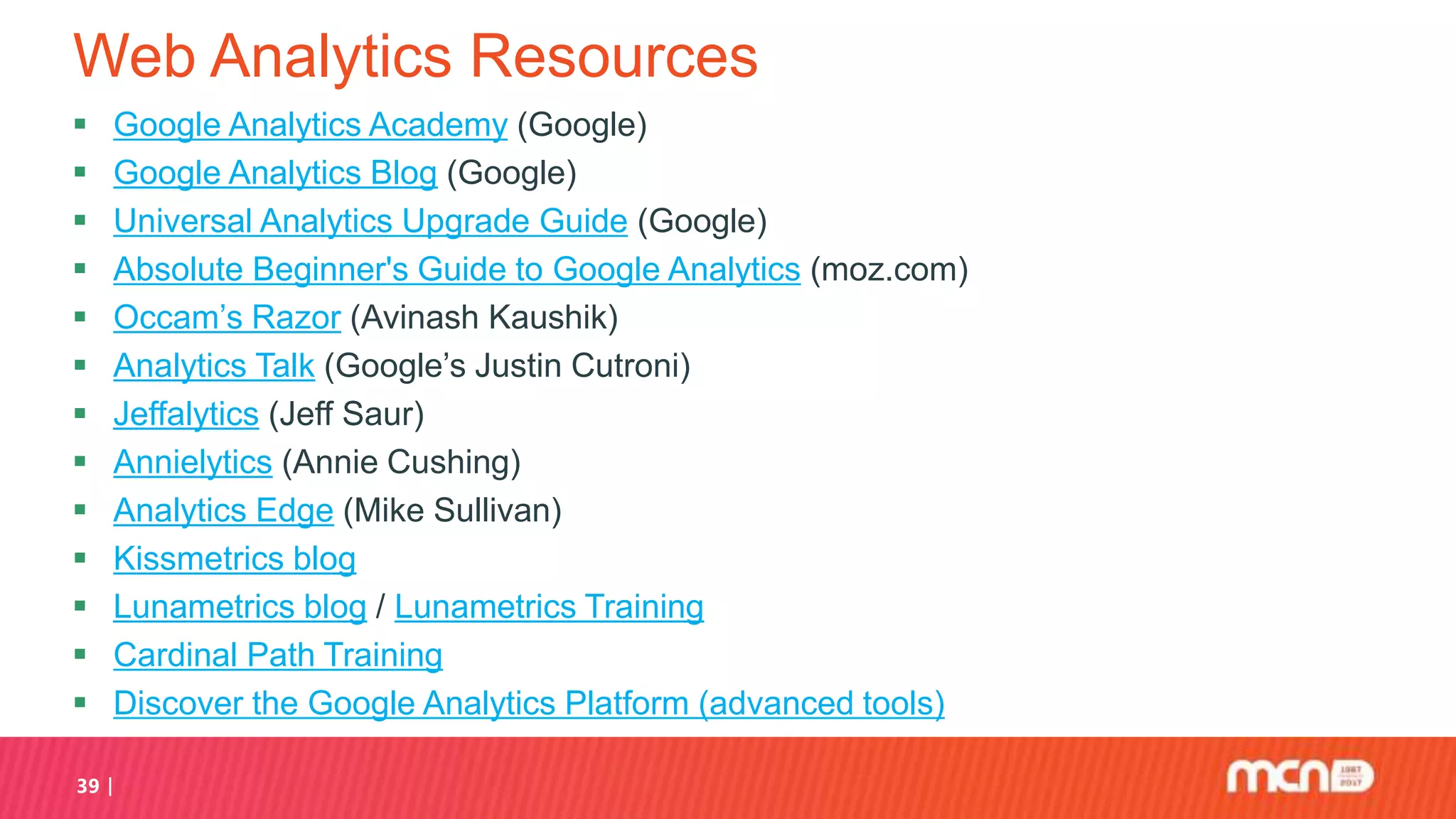 Web Analytics Resources
 Google Analytics Academy (Google)
 Google Analytics Blog (Google)
 Universal Analytics Upgrade Guide (Google)
 Absolute Beginner's Guide to Google Analytics (moz.com)
 Occam’s Razor (Avinash Kaushik)
 Analytics Talk (Google’s Justin Cutroni)
 Jeffalytics (Jeff Saur)
 Annielytics (Annie Cushing)
 Analytics Edge (Mike Sullivan)
 Kissmetrics blog
 Lunametrics blog / Lunametrics Training
 Cardinal Path Training
 Discover the Google Analytics Platform (advanced tools)
39
 