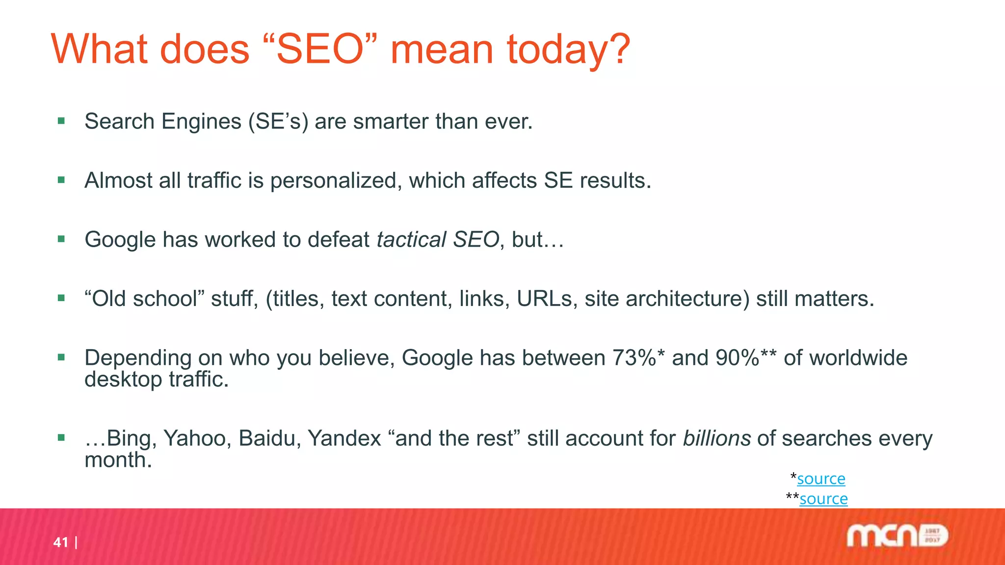 What does “SEO” mean today?
 Search Engines (SE’s) are smarter than ever.
 Almost all traffic is personalized, which affects SE results.
 Google has worked to defeat tactical SEO, but…
 “Old school” stuff, (titles, text content, links, URLs, site architecture) still matters.
 Depending on who you believe, Google has between 73%* and 90%** of worldwide
desktop traffic.
 …Bing, Yahoo, Baidu, Yandex “and the rest” still account for billions of searches every
month.
41
*source
**source
 