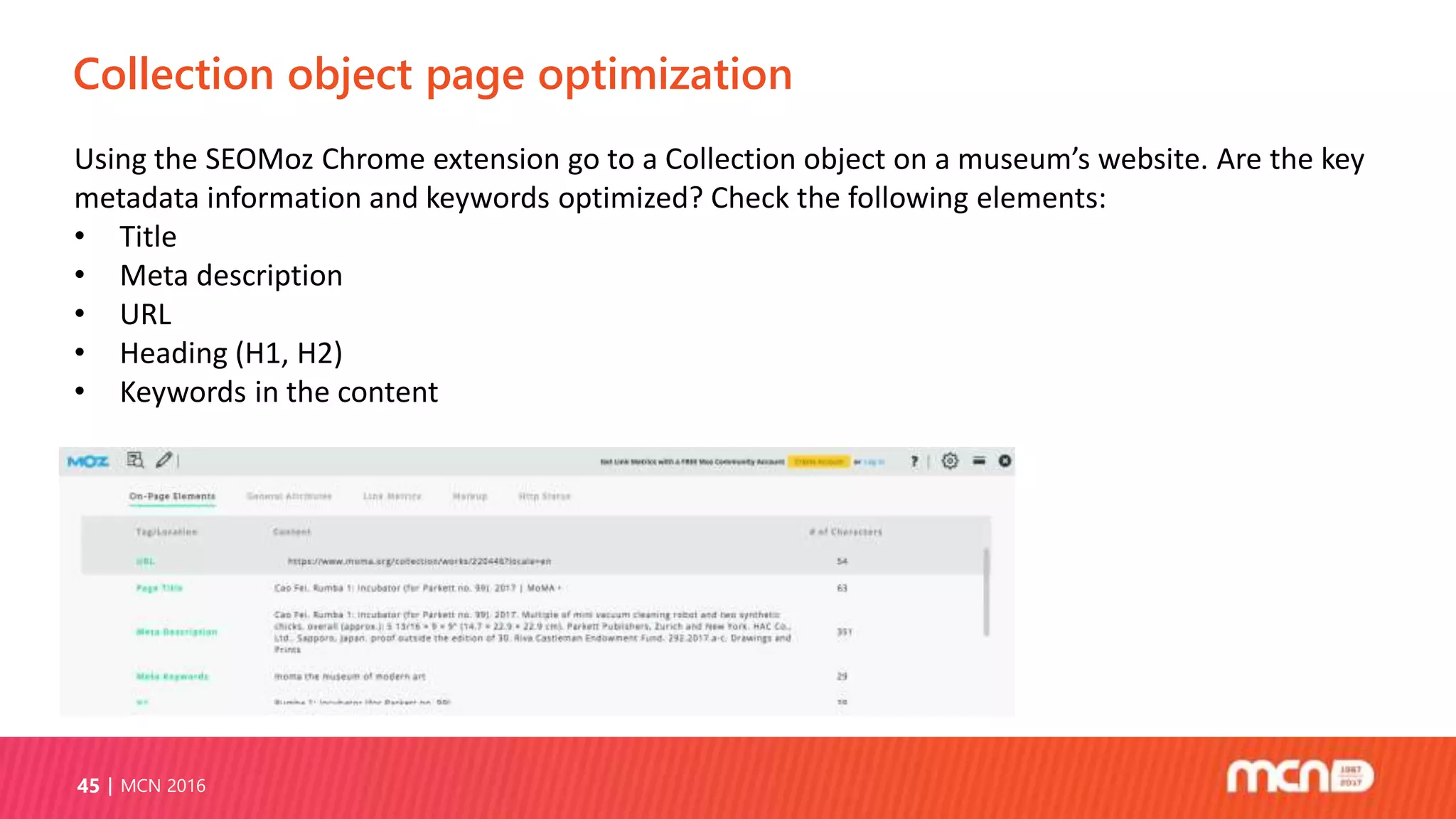 Collection object page optimization
MCN 201645
Using the SEOMoz Chrome extension go to a Collection object on a museum’s website. Are the key
metadata information and keywords optimized? Check the following elements:
• Title
• Meta description
• URL
• Heading (H1, H2)
• Keywords in the content
 