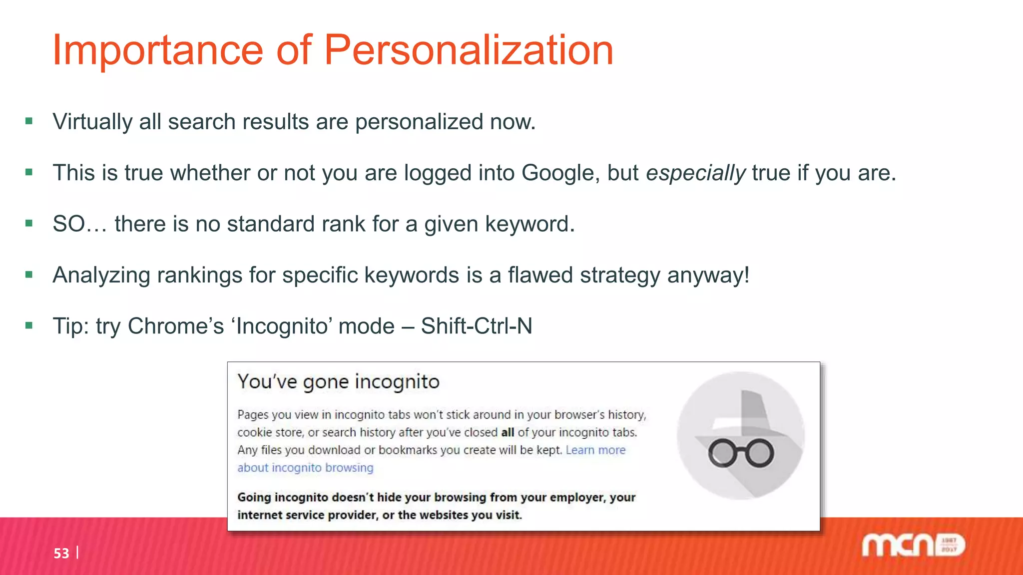 Importance of Personalization
 Virtually all search results are personalized now.
 This is true whether or not you are logged into Google, but especially true if you are.
 SO… there is no standard rank for a given keyword.
 Analyzing rankings for specific keywords is a flawed strategy anyway!
 Tip: try Chrome’s ‘Incognito’ mode – Shift-Ctrl-N
53
 