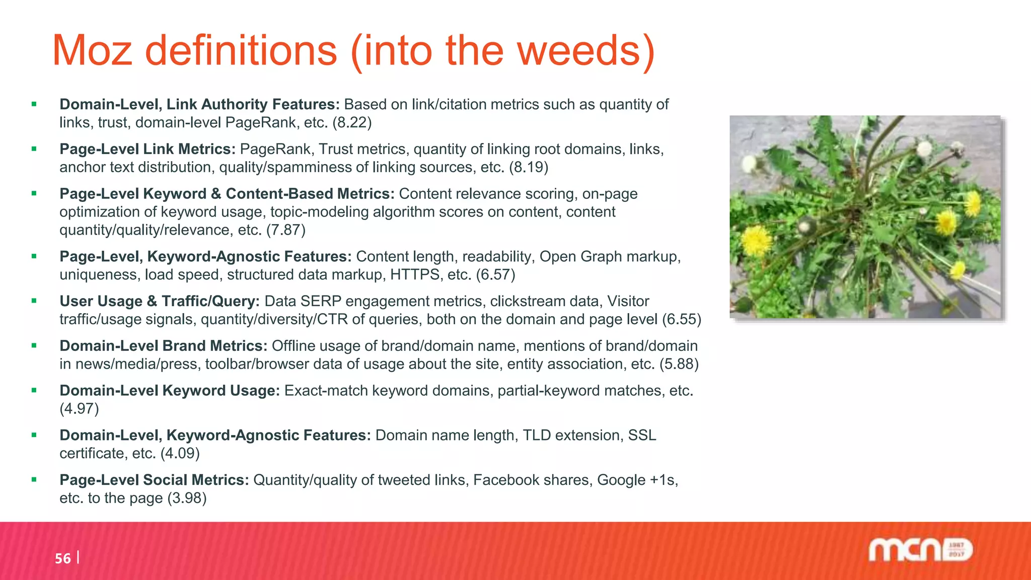 Moz definitions (into the weeds)
 Domain-Level, Link Authority Features: Based on link/citation metrics such as quantity of
links, trust, domain-level PageRank, etc. (8.22)
 Page-Level Link Metrics: PageRank, Trust metrics, quantity of linking root domains, links,
anchor text distribution, quality/spamminess of linking sources, etc. (8.19)
 Page-Level Keyword & Content-Based Metrics: Content relevance scoring, on-page
optimization of keyword usage, topic-modeling algorithm scores on content, content
quantity/quality/relevance, etc. (7.87)
 Page-Level, Keyword-Agnostic Features: Content length, readability, Open Graph markup,
uniqueness, load speed, structured data markup, HTTPS, etc. (6.57)
 User Usage & Traffic/Query: Data SERP engagement metrics, clickstream data, Visitor
traffic/usage signals, quantity/diversity/CTR of queries, both on the domain and page level (6.55)
 Domain-Level Brand Metrics: Offline usage of brand/domain name, mentions of brand/domain
in news/media/press, toolbar/browser data of usage about the site, entity association, etc. (5.88)
 Domain-Level Keyword Usage: Exact-match keyword domains, partial-keyword matches, etc.
(4.97)
 Domain-Level, Keyword-Agnostic Features: Domain name length, TLD extension, SSL
certificate, etc. (4.09)
 Page-Level Social Metrics: Quantity/quality of tweeted links, Facebook shares, Google +1s,
etc. to the page (3.98)
56
 