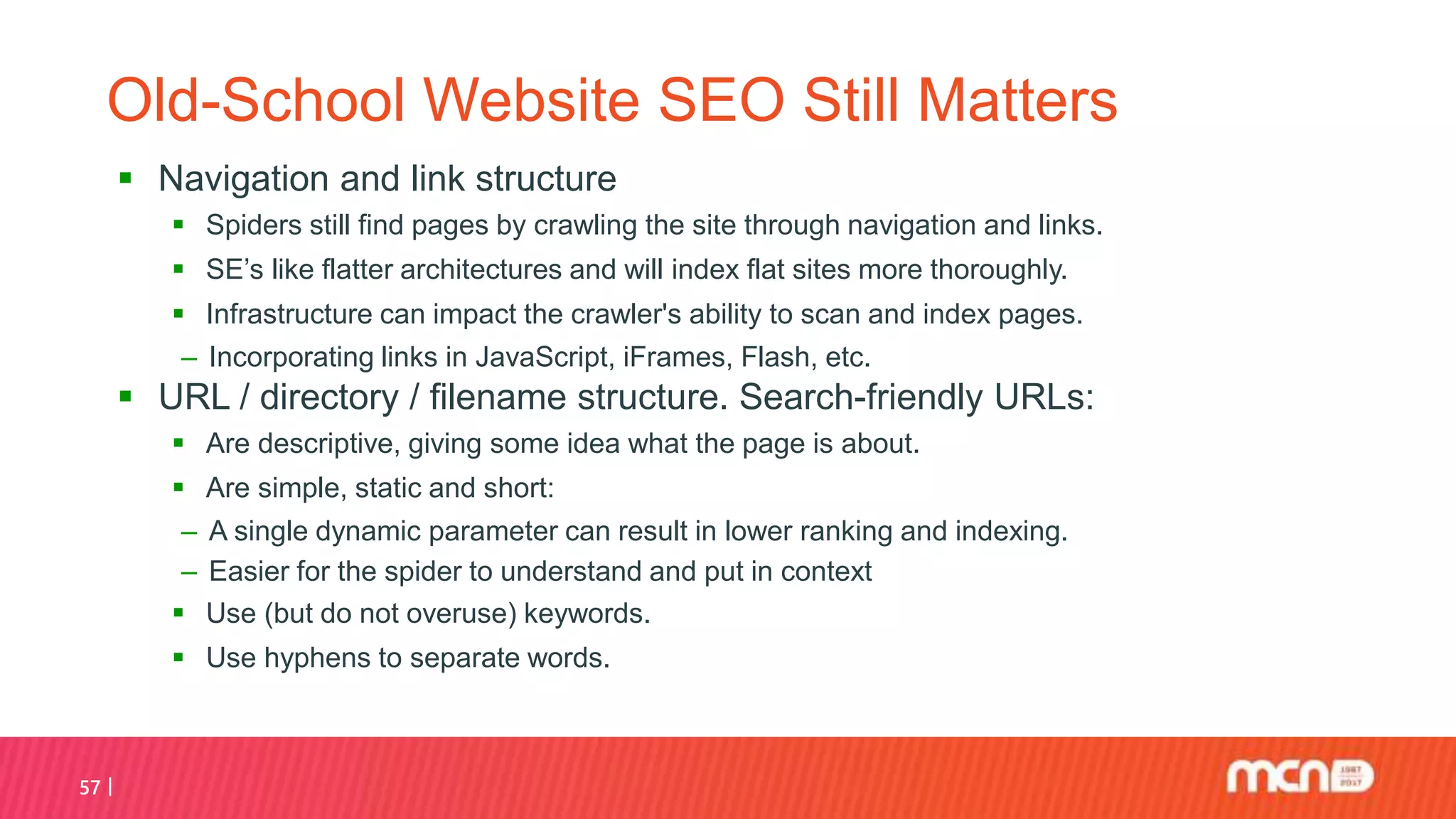 57
Old-School Website SEO Still Matters
 Navigation and link structure
 Spiders still find pages by crawling the site through navigation and links.
 SE’s like flatter architectures and will index flat sites more thoroughly.
 Infrastructure can impact the crawler's ability to scan and index pages.
‒ Incorporating links in JavaScript, iFrames, Flash, etc.
 URL / directory / filename structure. Search-friendly URLs:
 Are descriptive, giving some idea what the page is about.
 Are simple, static and short:
‒ A single dynamic parameter can result in lower ranking and indexing.
‒ Easier for the spider to understand and put in context
 Use (but do not overuse) keywords.
 Use hyphens to separate words.
 